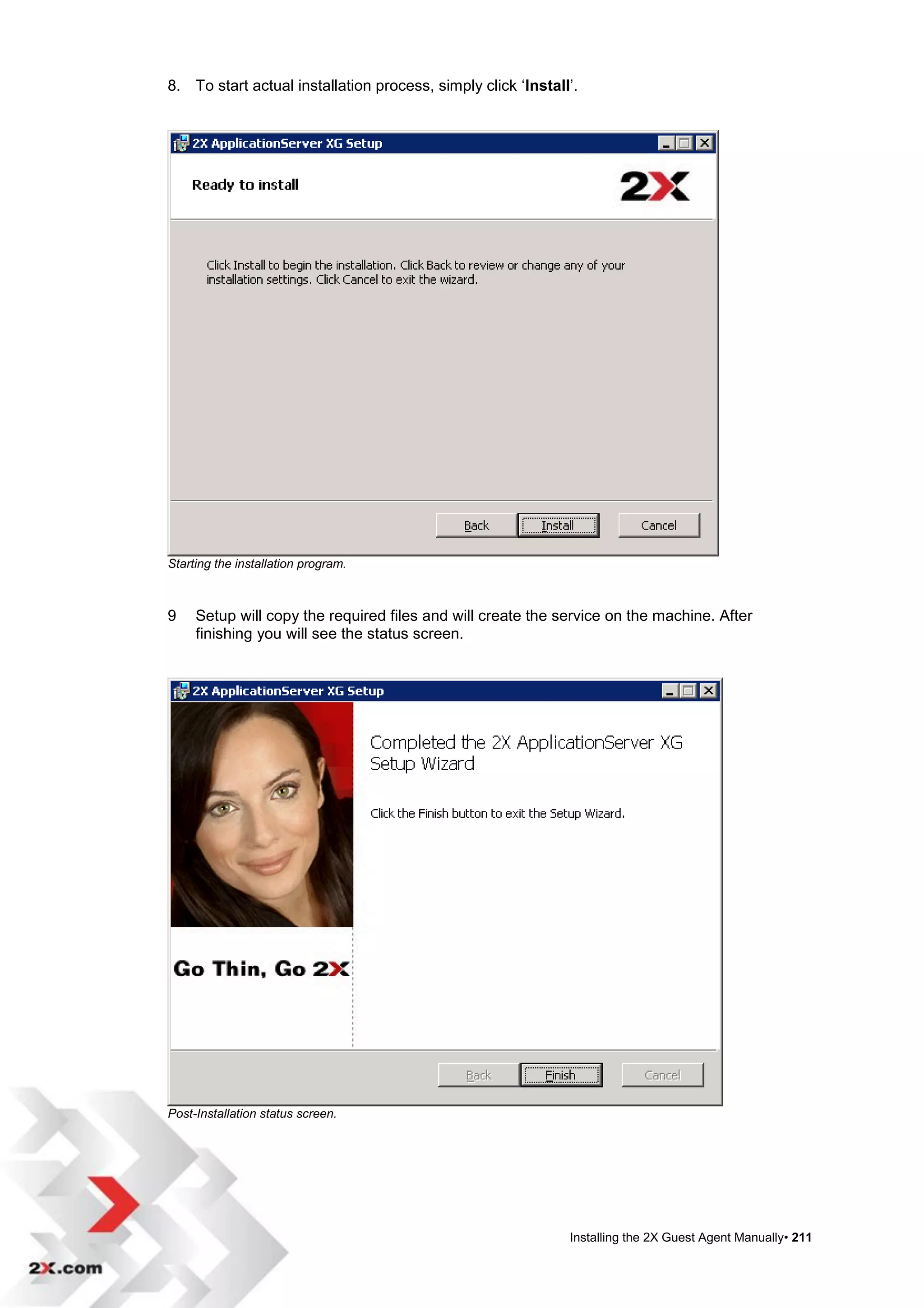 8. To start actual installation process, simply click „Install‟.




Starting the installation program.



9    Setup will copy the required files and will create the service on the machine. After
     finishing you will see the status screen.




Post-Installation status screen.




                                                              Installing the 2X Guest Agent Manually• 211
 