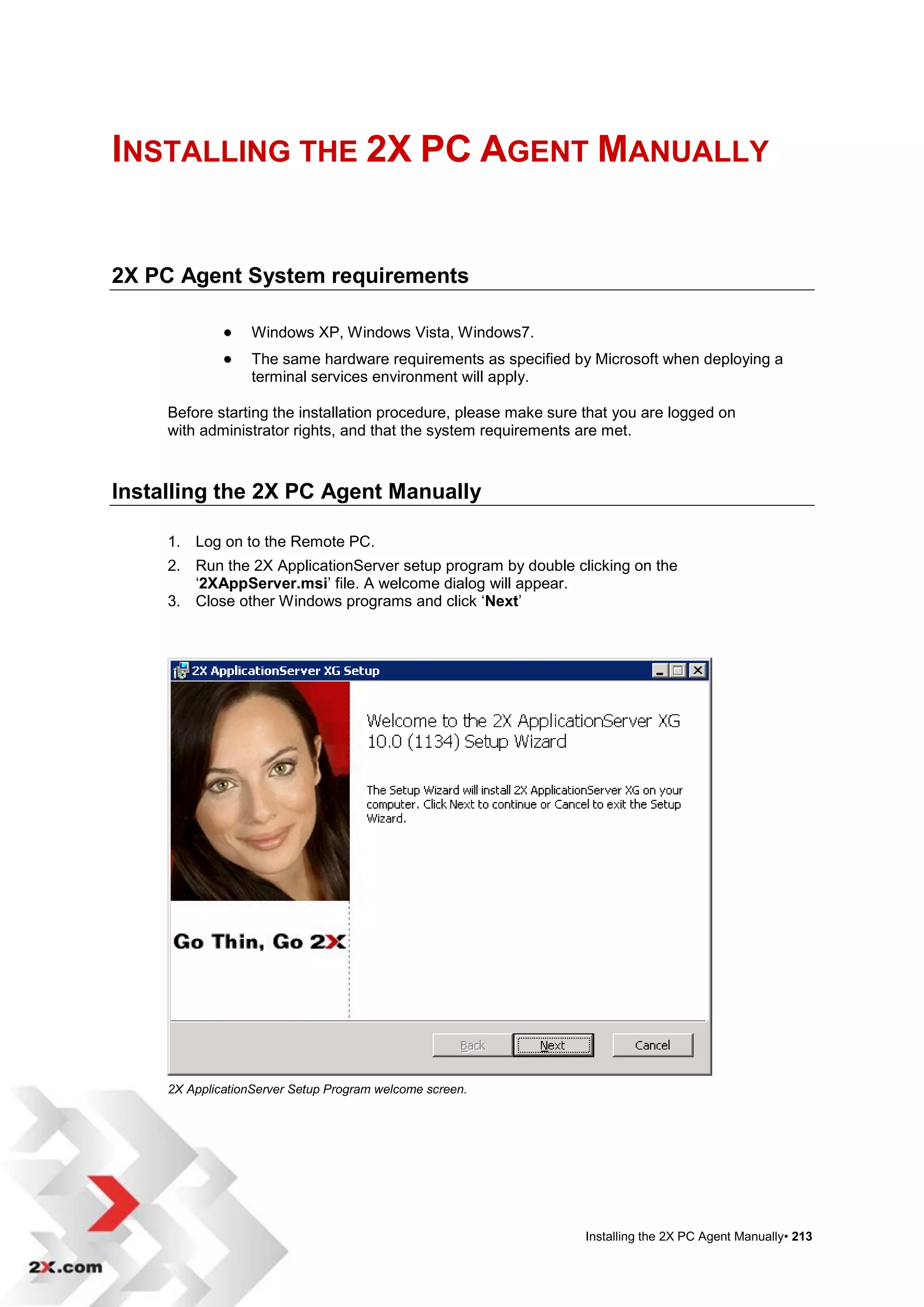 INSTALLING THE 2X PC AGENT MANUALLY


2X PC Agent System requirements

                  Windows XP, Windows Vista, Windows7.
                  The same hardware requirements as specified by Microsoft when deploying a
                   terminal services environment will apply.

     Before starting the installation procedure, please make sure that you are logged on
     with administrator rights, and that the system requirements are met.



Installing the 2X PC Agent Manually

     1. Log on to the Remote PC.
     2. Run the 2X ApplicationServer setup program by double clicking on the
        „2XAppServer.msi‟ file. A welcome dialog will appear.
     3. Close other Windows programs and click „Next‟




     2X ApplicationServer Setup Program welcome screen.




                                                                  Installing the 2X PC Agent Manually• 213
 