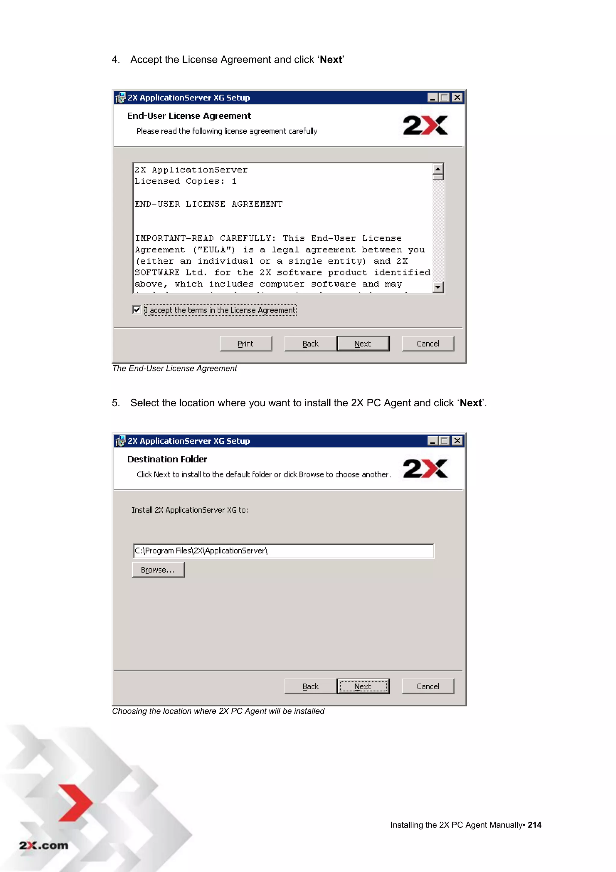 4. Accept the License Agreement and click „Next‟




The End-User License Agreement



5. Select the location where you want to install the 2X PC Agent and click „Next‟.




Choosing the location where 2X PC Agent will be installed




                                                            Installing the 2X PC Agent Manually• 214
 