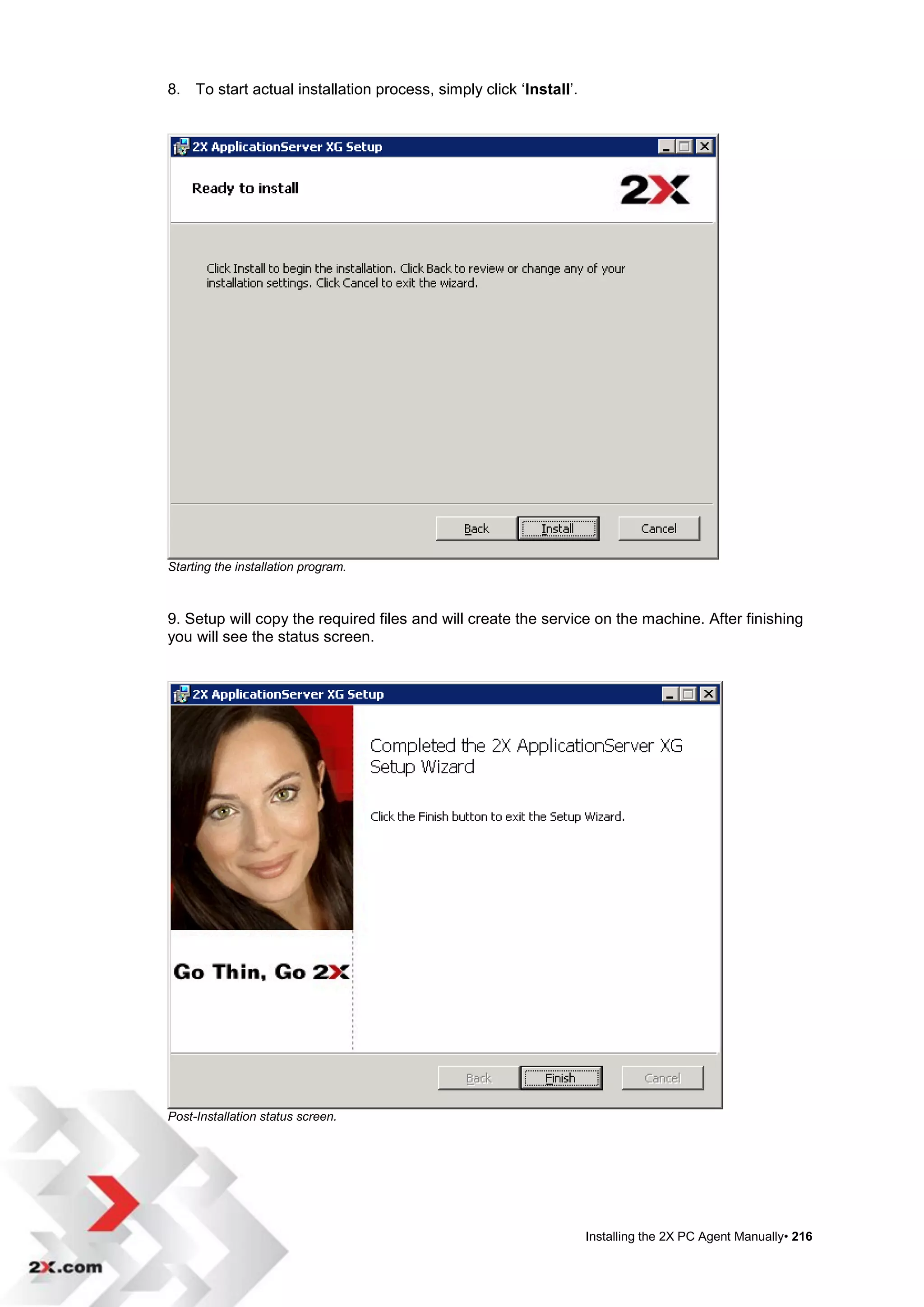 8. To start actual installation process, simply click „Install‟.




Starting the installation program.



9. Setup will copy the required files and will create the service on the machine. After finishing
you will see the status screen.




Post-Installation status screen.




                                                                   Installing the 2X PC Agent Manually• 216
 