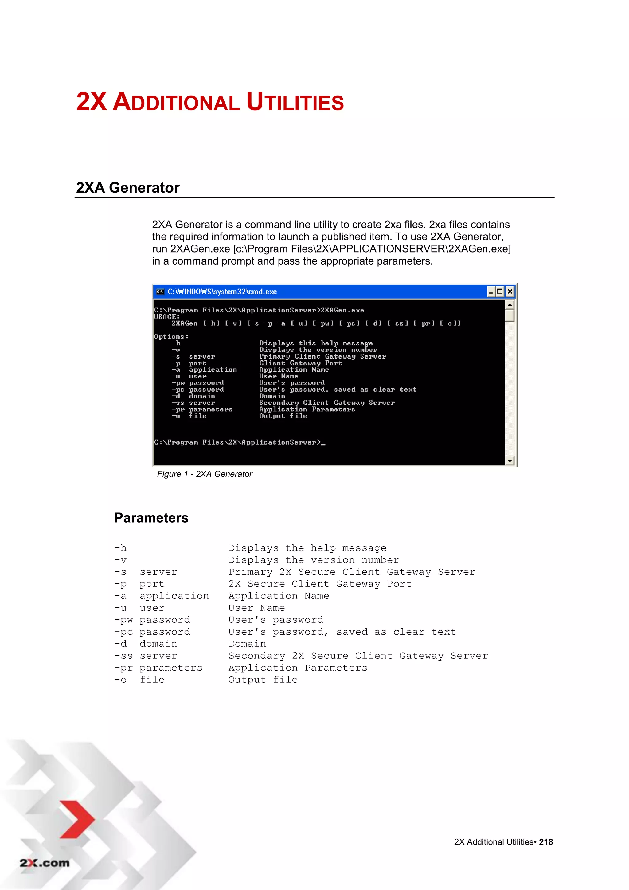 2X ADDITIONAL UTILITIES


2XA Generator

            2XA Generator is a command line utility to create 2xa files. 2xa files contains
            the required information to launch a published item. To use 2XA Generator,
            run 2XAGen.exe [c:Program Files2XAPPLICATIONSERVER2XAGen.exe]
            in a command prompt and pass the appropriate parameters.




             Figure 1 - 2XA Generator




    Parameters

    -h                         Displays the help message
    -v                         Displays the version number
    -s    server               Primary 2X Secure Client Gateway Server
    -p    port                 2X Secure Client Gateway Port
    -a    application          Application Name
    -u    user                 User Name
    -pw   password             User's password
    -pc   password             User's password, saved as clear text
    -d    domain               Domain
    -ss   server               Secondary 2X Secure Client Gateway Server
    -pr   parameters           Application Parameters
    -o    file                 Output file




                                                                              2X Additional Utilities• 218
 
