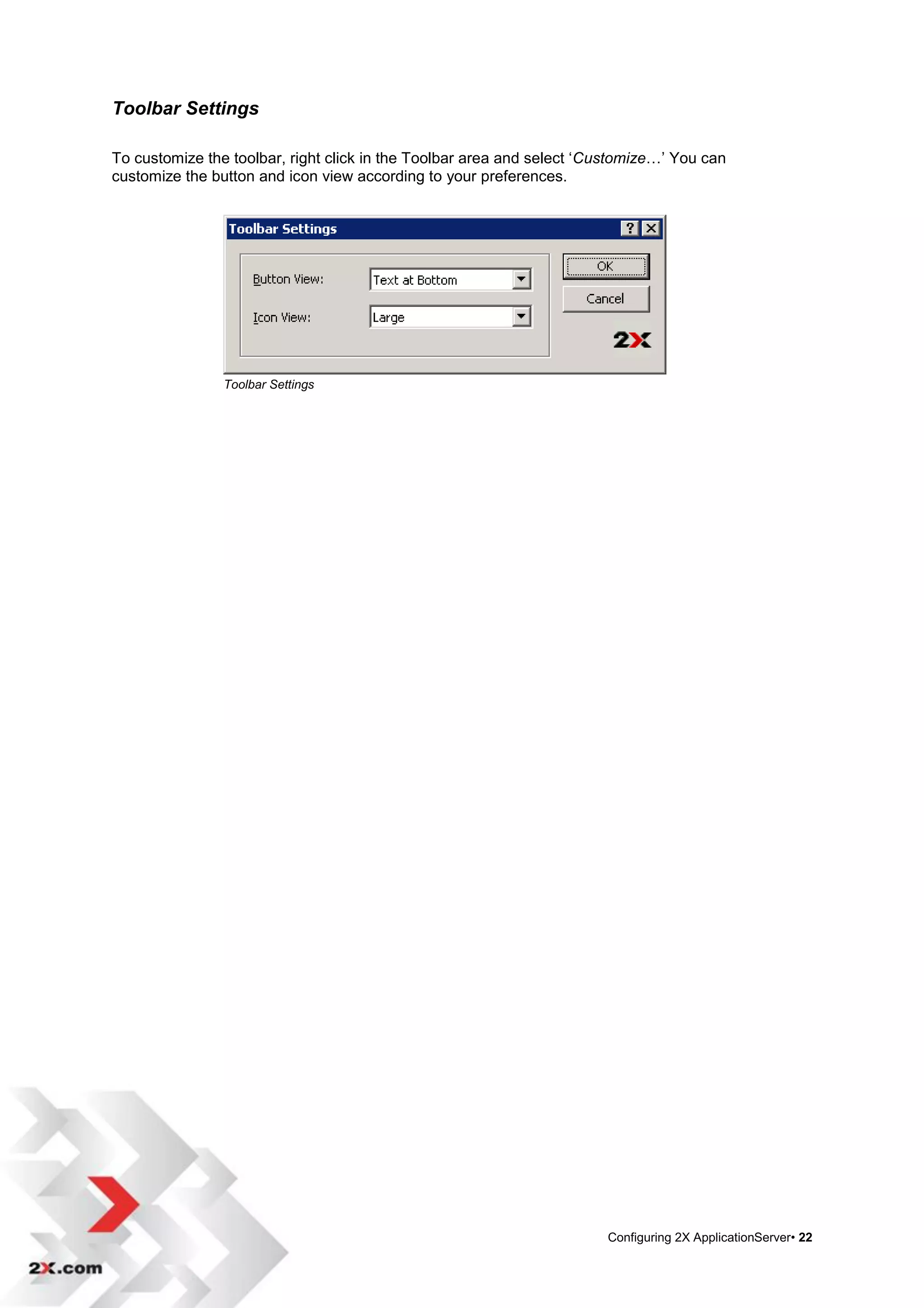 Toolbar Settings

To customize the toolbar, right click in the Toolbar area and select „Customize…‟ You can
customize the button and icon view according to your preferences.




                Toolbar Settings




                                                                       Configuring 2X ApplicationServer• 22
 
