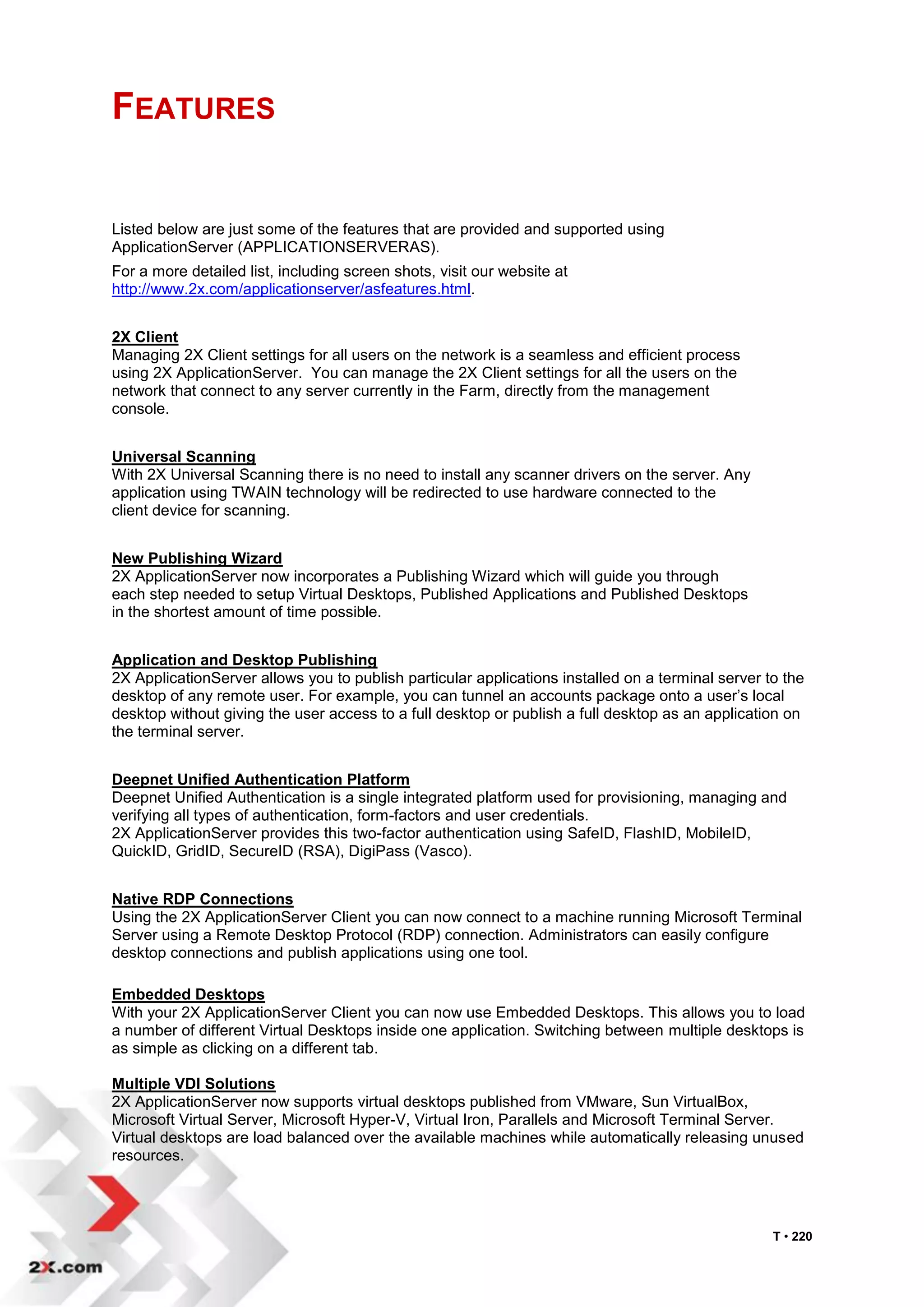 FEATURES


Listed below are just some of the features that are provided and supported using
ApplicationServer (APPLICATIONSERVERAS).
For a more detailed list, including screen shots, visit our website at
http://www.2x.com/applicationserver/asfeatures.html.


2X Client
Managing 2X Client settings for all users on the network is a seamless and efficient process
using 2X ApplicationServer. You can manage the 2X Client settings for all the users on the
network that connect to any server currently in the Farm, directly from the management
console.


Universal Scanning
With 2X Universal Scanning there is no need to install any scanner drivers on the server. Any
application using TWAIN technology will be redirected to use hardware connected to the
client device for scanning.


New Publishing Wizard
2X ApplicationServer now incorporates a Publishing Wizard which will guide you through
each step needed to setup Virtual Desktops, Published Applications and Published Desktops
in the shortest amount of time possible.


Application and Desktop Publishing
2X ApplicationServer allows you to publish particular applications installed on a terminal server to the
desktop of any remote user. For example, you can tunnel an accounts package onto a user‟s local
desktop without giving the user access to a full desktop or publish a full desktop as an application on
the terminal server.


Deepnet Unified Authentication Platform
Deepnet Unified Authentication is a single integrated platform used for provisioning, managing and
verifying all types of authentication, form-factors and user credentials.
2X ApplicationServer provides this two-factor authentication using SafeID, FlashID, MobileID,
QuickID, GridID, SecureID (RSA), DigiPass (Vasco).


Native RDP Connections
Using the 2X ApplicationServer Client you can now connect to a machine running Microsoft Terminal
Server using a Remote Desktop Protocol (RDP) connection. Administrators can easily configure
desktop connections and publish applications using one tool.

Embedded Desktops
With your 2X ApplicationServer Client you can now use Embedded Desktops. This allows you to load
a number of different Virtual Desktops inside one application. Switching between multiple desktops is
as simple as clicking on a different tab.

Multiple VDI Solutions
2X ApplicationServer now supports virtual desktops published from VMware, Sun VirtualBox,
Microsoft Virtual Server, Microsoft Hyper-V, Virtual Iron, Parallels and Microsoft Terminal Server.
Virtual desktops are load balanced over the available machines while automatically releasing unused
resources.




                                                                                                   T • 220
 