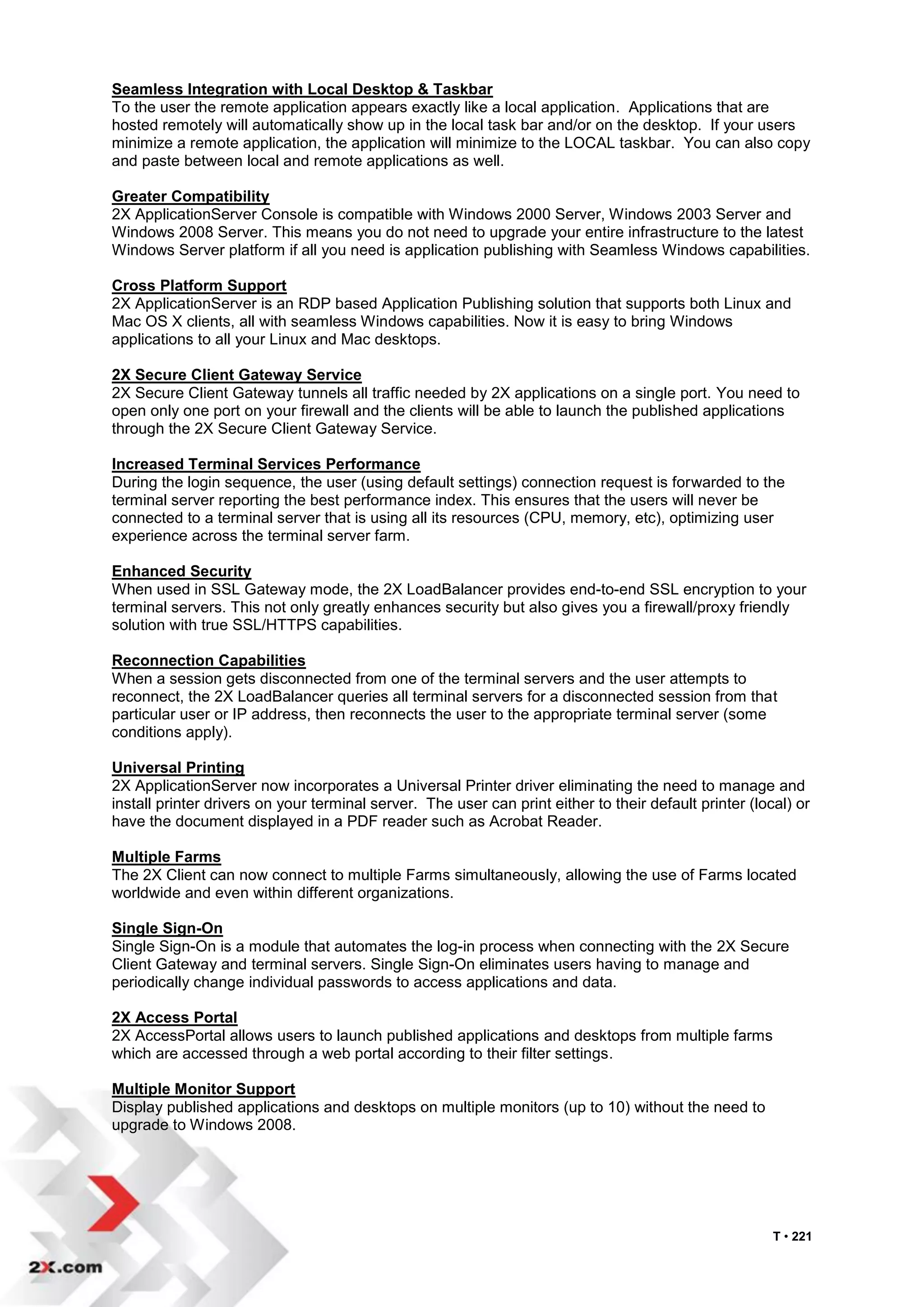 Seamless Integration with Local Desktop & Taskbar
To the user the remote application appears exactly like a local application. Applications that are
hosted remotely will automatically show up in the local task bar and/or on the desktop. If your users
minimize a remote application, the application will minimize to the LOCAL taskbar. You can also copy
and paste between local and remote applications as well.

Greater Compatibility
2X ApplicationServer Console is compatible with Windows 2000 Server, Windows 2003 Server and
Windows 2008 Server. This means you do not need to upgrade your entire infrastructure to the latest
Windows Server platform if all you need is application publishing with Seamless Windows capabilities.

Cross Platform Support
2X ApplicationServer is an RDP based Application Publishing solution that supports both Linux and
Mac OS X clients, all with seamless Windows capabilities. Now it is easy to bring Windows
applications to all your Linux and Mac desktops.

2X Secure Client Gateway Service
2X Secure Client Gateway tunnels all traffic needed by 2X applications on a single port. You need to
open only one port on your firewall and the clients will be able to launch the published applications
through the 2X Secure Client Gateway Service.

Increased Terminal Services Performance
During the login sequence, the user (using default settings) connection request is forwarded to the
terminal server reporting the best performance index. This ensures that the users will never be
connected to a terminal server that is using all its resources (CPU, memory, etc), optimizing user
experience across the terminal server farm.

Enhanced Security
When used in SSL Gateway mode, the 2X LoadBalancer provides end-to-end SSL encryption to your
terminal servers. This not only greatly enhances security but also gives you a firewall/proxy friendly
solution with true SSL/HTTPS capabilities.

Reconnection Capabilities
When a session gets disconnected from one of the terminal servers and the user attempts to
reconnect, the 2X LoadBalancer queries all terminal servers for a disconnected session from that
particular user or IP address, then reconnects the user to the appropriate terminal server (some
conditions apply).

Universal Printing
2X ApplicationServer now incorporates a Universal Printer driver eliminating the need to manage and
install printer drivers on your terminal server. The user can print either to their default printer (local) or
have the document displayed in a PDF reader such as Acrobat Reader.

Multiple Farms
The 2X Client can now connect to multiple Farms simultaneously, allowing the use of Farms located
worldwide and even within different organizations.

Single Sign-On
Single Sign-On is a module that automates the log-in process when connecting with the 2X Secure
Client Gateway and terminal servers. Single Sign-On eliminates users having to manage and
periodically change individual passwords to access applications and data.

2X Access Portal
2X AccessPortal allows users to launch published applications and desktops from multiple farms
which are accessed through a web portal according to their filter settings.

Multiple Monitor Support
Display published applications and desktops on multiple monitors (up to 10) without the need to
upgrade to Windows 2008.




                                                                                                        T • 221
 