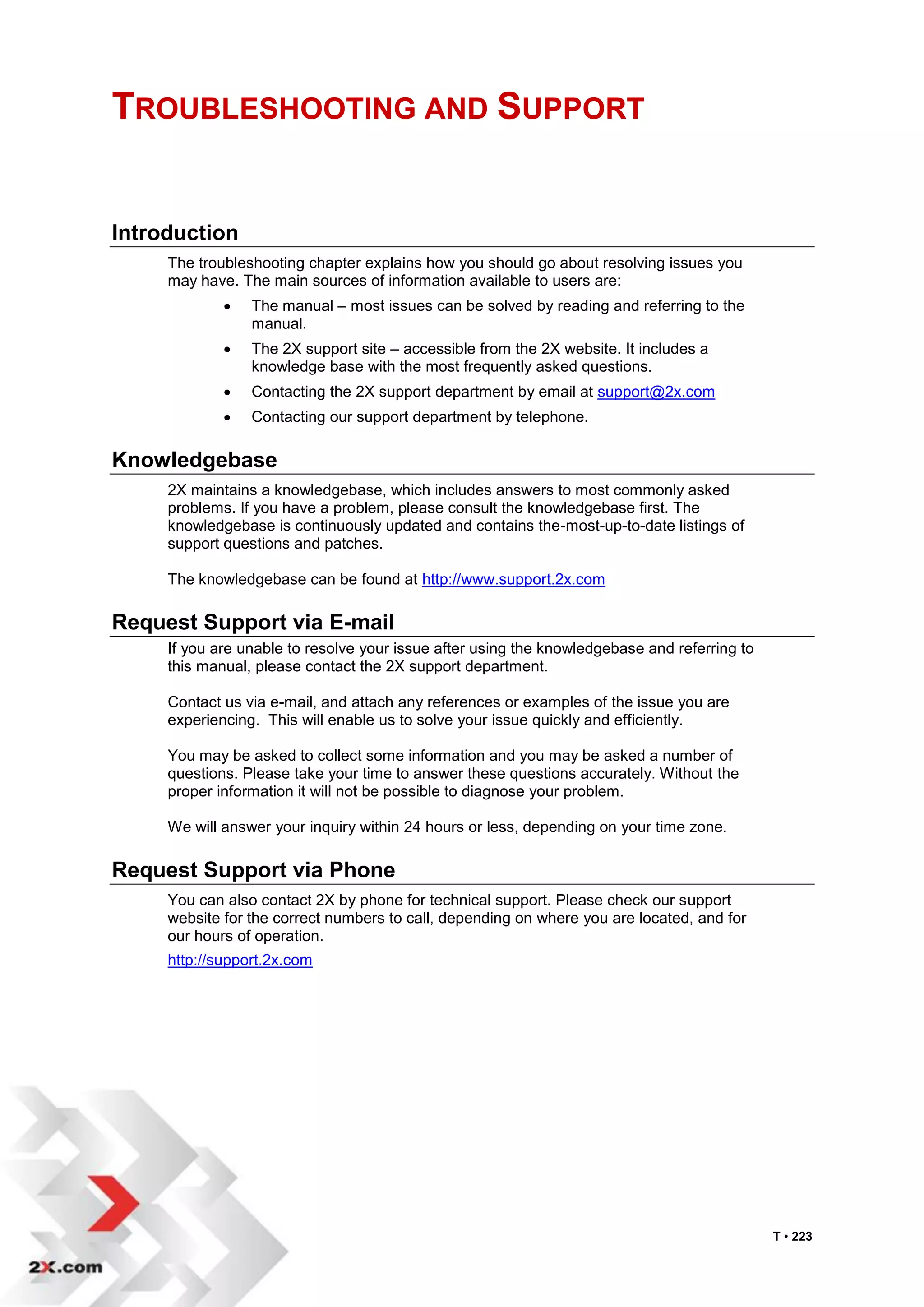 TROUBLESHOOTING AND SUPPORT


Introduction
     The troubleshooting chapter explains how you should go about resolving issues you
     may have. The main sources of information available to users are:
                The manual – most issues can be solved by reading and referring to the
                 manual.
                The 2X support site – accessible from the 2X website. It includes a
                 knowledge base with the most frequently asked questions.
                Contacting the 2X support department by email at support@2x.com
                Contacting our support department by telephone.

Knowledgebase
     2X maintains a knowledgebase, which includes answers to most commonly asked
     problems. If you have a problem, please consult the knowledgebase first. The
     knowledgebase is continuously updated and contains the-most-up-to-date listings of
     support questions and patches.

     The knowledgebase can be found at http://www.support.2x.com

Request Support via E-mail
     If you are unable to resolve your issue after using the knowledgebase and referring to
     this manual, please contact the 2X support department.

     Contact us via e-mail, and attach any references or examples of the issue you are
     experiencing. This will enable us to solve your issue quickly and efficiently.

     You may be asked to collect some information and you may be asked a number of
     questions. Please take your time to answer these questions accurately. Without the
     proper information it will not be possible to diagnose your problem.

     We will answer your inquiry within 24 hours or less, depending on your time zone.

Request Support via Phone
     You can also contact 2X by phone for technical support. Please check our support
     website for the correct numbers to call, depending on where you are located, and for
     our hours of operation.
     http://support.2x.com




                                                                                              T • 223
 