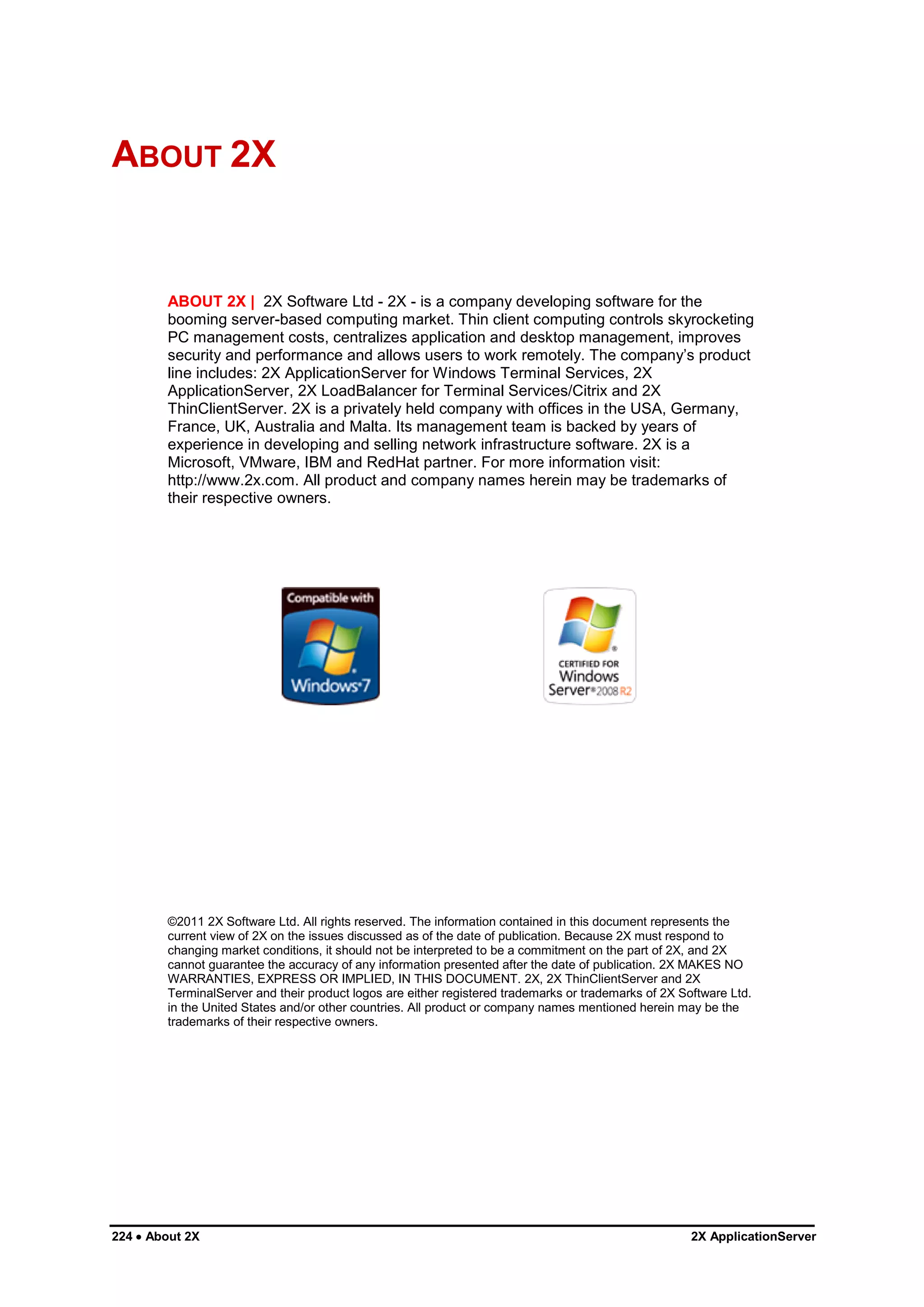 ABOUT 2X


        ABOUT 2X | 2X Software Ltd - 2X - is a company developing software for the
        booming server-based computing market. Thin client computing controls skyrocketing
        PC management costs, centralizes application and desktop management, improves
        security and performance and allows users to work remotely. The company‟s product
        line includes: 2X ApplicationServer for Windows Terminal Services, 2X
        ApplicationServer, 2X LoadBalancer for Terminal Services/Citrix and 2X
        ThinClientServer. 2X is a privately held company with offices in the USA, Germany,
        France, UK, Australia and Malta. Its management team is backed by years of
        experience in developing and selling network infrastructure software. 2X is a
        Microsoft, VMware, IBM and RedHat partner. For more information visit:
        http://www.2x.com. All product and company names herein may be trademarks of
        their respective owners.




        ©2011 2X Software Ltd. All rights reserved. The information contained in this document represents the
        current view of 2X on the issues discussed as of the date of publication. Because 2X must respond to
        changing market conditions, it should not be interpreted to be a commitment on the part of 2X, and 2X
        cannot guarantee the accuracy of any information presented after the date of publication. 2X MAKES NO
        WARRANTIES, EXPRESS OR IMPLIED, IN THIS DOCUMENT. 2X, 2X ThinClientServer and 2X
        TerminalServer and their product logos are either registered trademarks or trademarks of 2X Software Ltd.
        in the United States and/or other countries. All product or company names mentioned herein may be the
        trademarks of their respective owners.




224  About 2X                                                                                        2X ApplicationServer
 