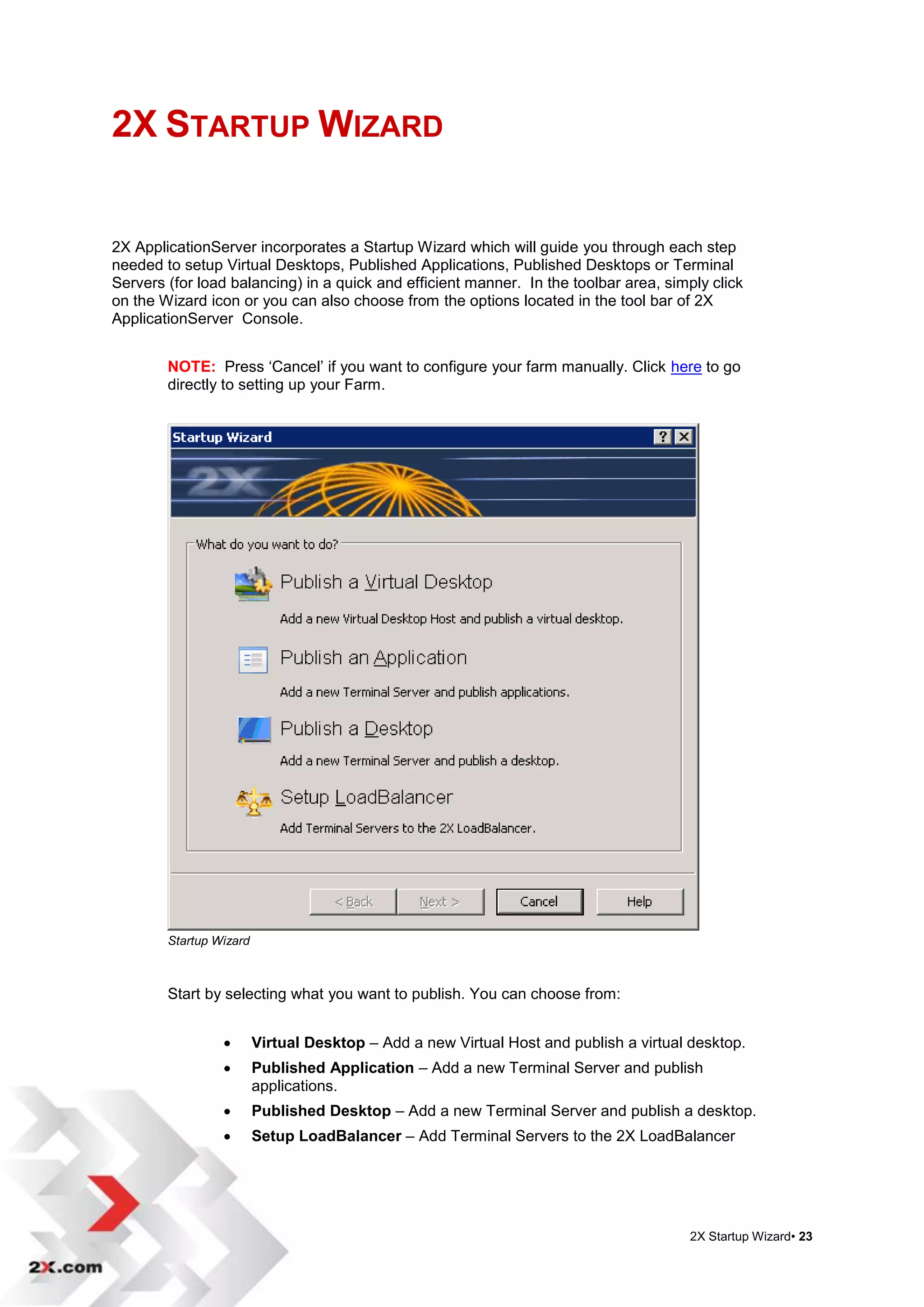 2X STARTUP WIZARD


2X ApplicationServer incorporates a Startup Wizard which will guide you through each step
needed to setup Virtual Desktops, Published Applications, Published Desktops or Terminal
Servers (for load balancing) in a quick and efficient manner. In the toolbar area, simply click
on the Wizard icon or you can also choose from the options located in the tool bar of 2X
ApplicationServer Console.


        NOTE: Press „Cancel‟ if you want to configure your farm manually. Click here to go
        directly to setting up your Farm.




        Startup Wizard



        Start by selecting what you want to publish. You can choose from:


                        Virtual Desktop – Add a new Virtual Host and publish a virtual desktop.
                        Published Application – Add a new Terminal Server and publish
                         applications.
                        Published Desktop – Add a new Terminal Server and publish a desktop.
                        Setup LoadBalancer – Add Terminal Servers to the 2X LoadBalancer




                                                                                       2X Startup Wizard• 23
 