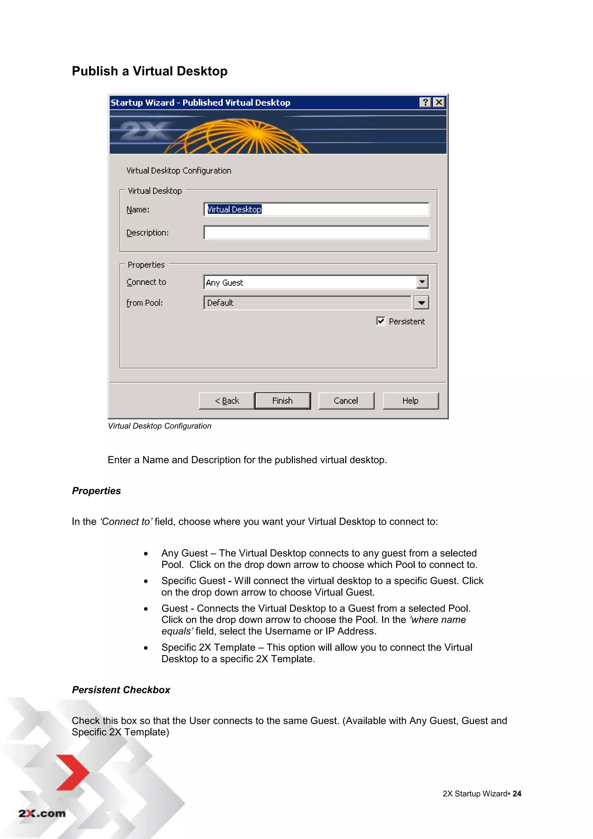 Publish a Virtual Desktop




        Virtual Desktop Configuration



        Enter a Name and Description for the published virtual desktop.


Properties


In the ‘Connect to’ field, choose where you want your Virtual Desktop to connect to:


                      Any Guest – The Virtual Desktop connects to any guest from a selected
                       Pool. Click on the drop down arrow to choose which Pool to connect to.
                      Specific Guest - Will connect the virtual desktop to a specific Guest. Click
                       on the drop down arrow to choose Virtual Guest.
                      Guest - Connects the Virtual Desktop to a Guest from a selected Pool.
                       Click on the drop down arrow to choose the Pool. In the ‘where name
                       equals’ field, select the Username or IP Address.
                      Specific 2X Template – This option will allow you to connect the Virtual
                       Desktop to a specific 2X Template.


Persistent Checkbox


Check this box so that the User connects to the same Guest. (Available with Any Guest, Guest and
Specific 2X Template)




                                                                                         2X Startup Wizard• 24
 