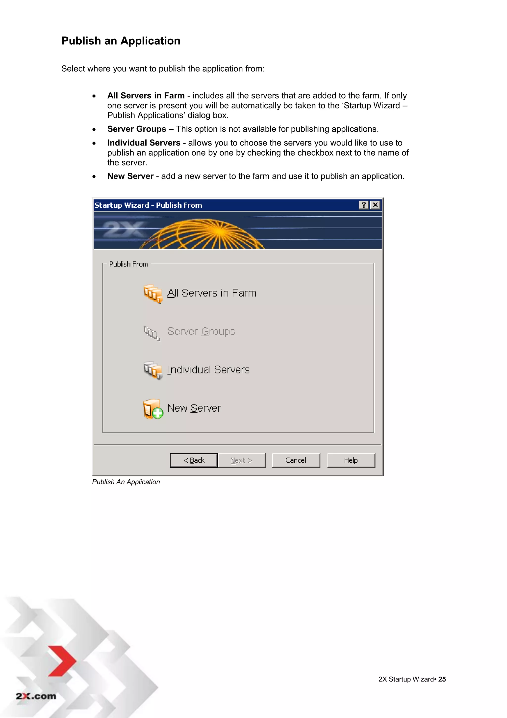 Publish an Application

Select where you want to publish the application from:


           All Servers in Farm - includes all the servers that are added to the farm. If only
            one server is present you will be automatically be taken to the „Startup Wizard –
            Publish Applications‟ dialog box.
           Server Groups – This option is not available for publishing applications.
           Individual Servers - allows you to choose the servers you would like to use to
            publish an application one by one by checking the checkbox next to the name of
            the server.
           New Server - add a new server to the farm and use it to publish an application.




        Publish An Application




                                                                                      2X Startup Wizard• 25
 