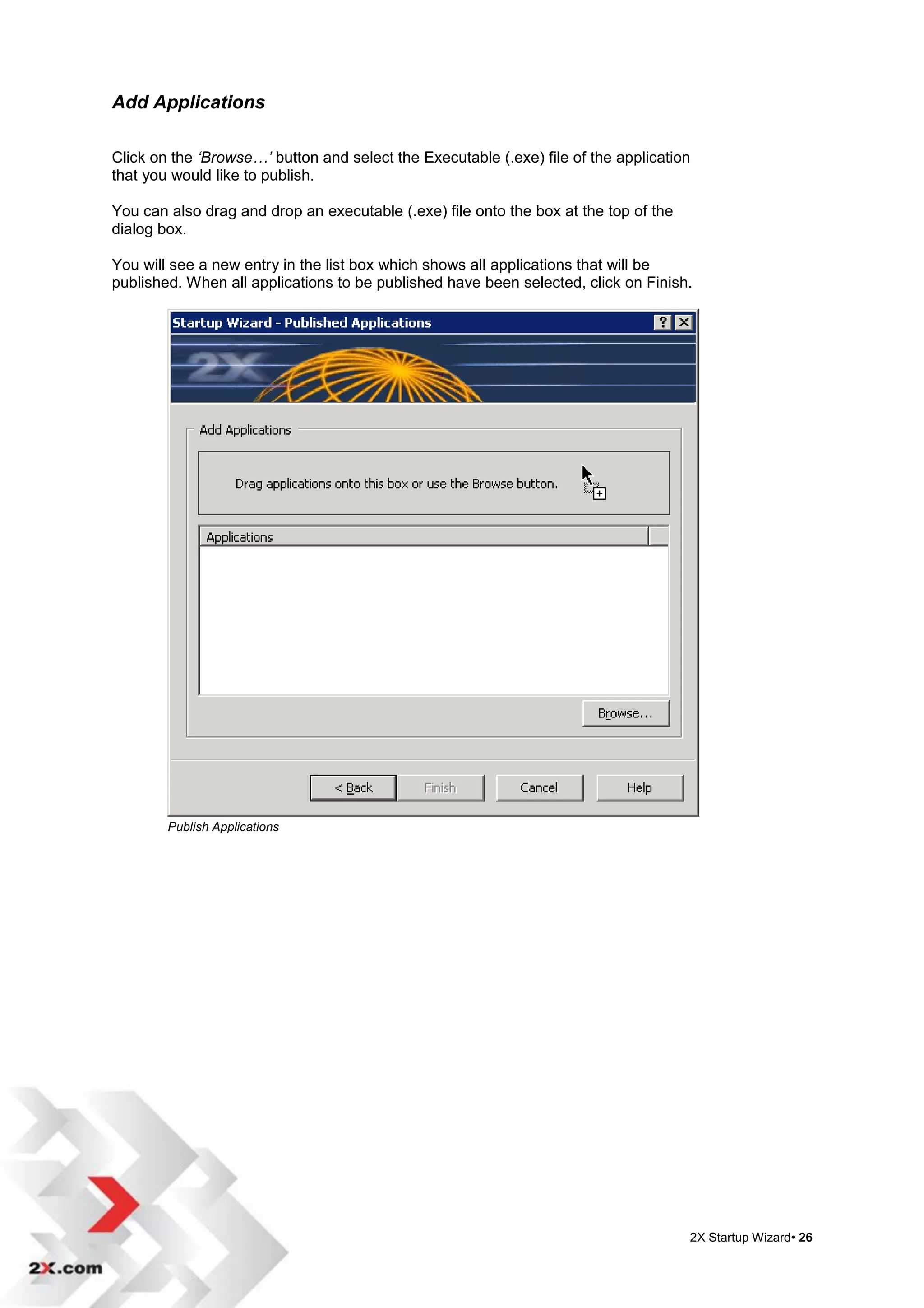 Add Applications

Click on the ‘Browse…’ button and select the Executable (.exe) file of the application
that you would like to publish.

You can also drag and drop an executable (.exe) file onto the box at the top of the
dialog box.

You will see a new entry in the list box which shows all applications that will be
published. When all applications to be published have been selected, click on Finish.




        Publish Applications




                                                                                      2X Startup Wizard• 26
 