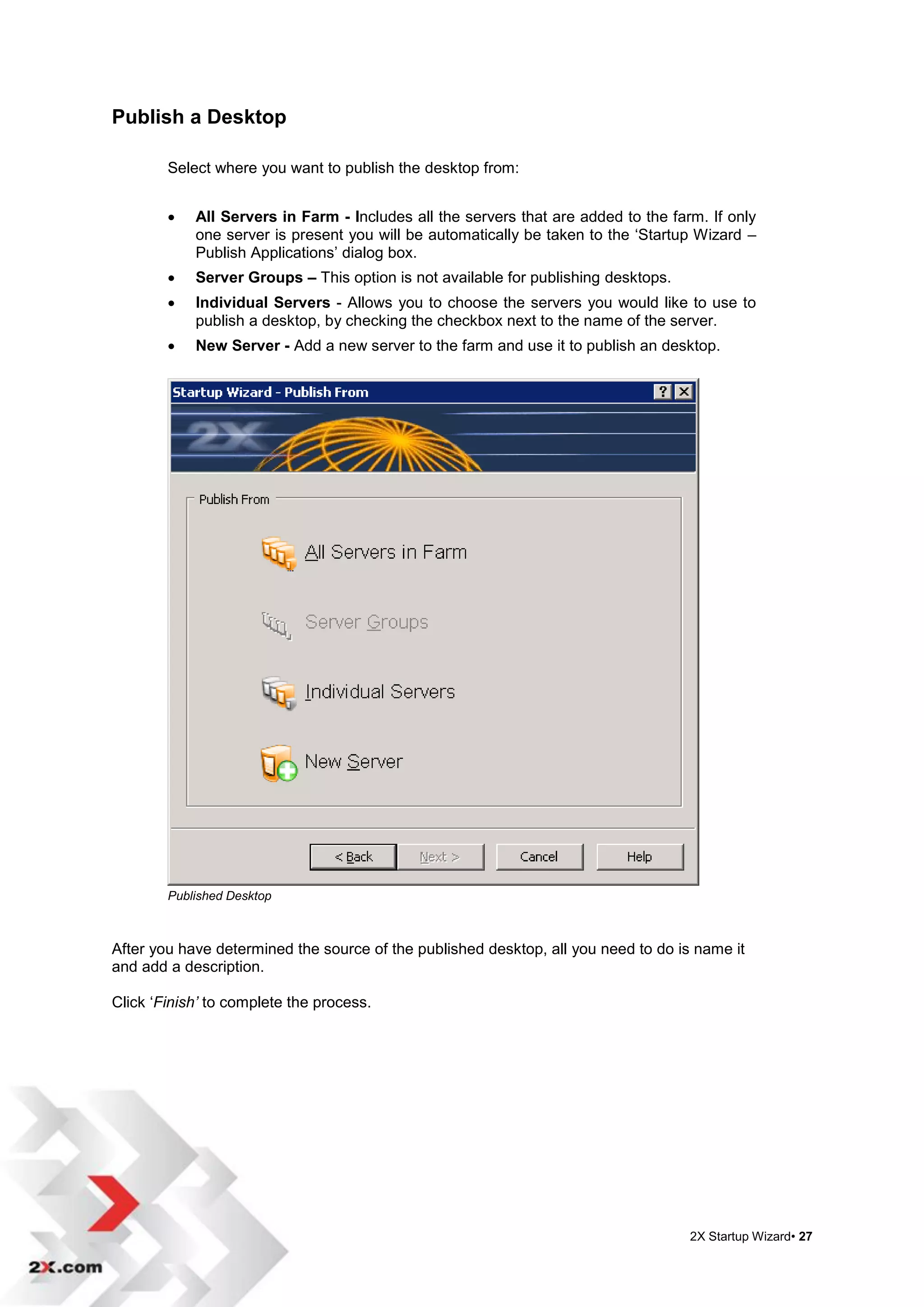 Publish a Desktop

        Select where you want to publish the desktop from:


           All Servers in Farm - Includes all the servers that are added to the farm. If only
            one server is present you will be automatically be taken to the „Startup Wizard –
            Publish Applications‟ dialog box.
           Server Groups – This option is not available for publishing desktops.
           Individual Servers - Allows you to choose the servers you would like to use to
            publish a desktop, by checking the checkbox next to the name of the server.
           New Server - Add a new server to the farm and use it to publish an desktop.




        Published Desktop



After you have determined the source of the published desktop, all you need to do is name it
and add a description.

Click „Finish’ to complete the process.




                                                                                    2X Startup Wizard• 27
 