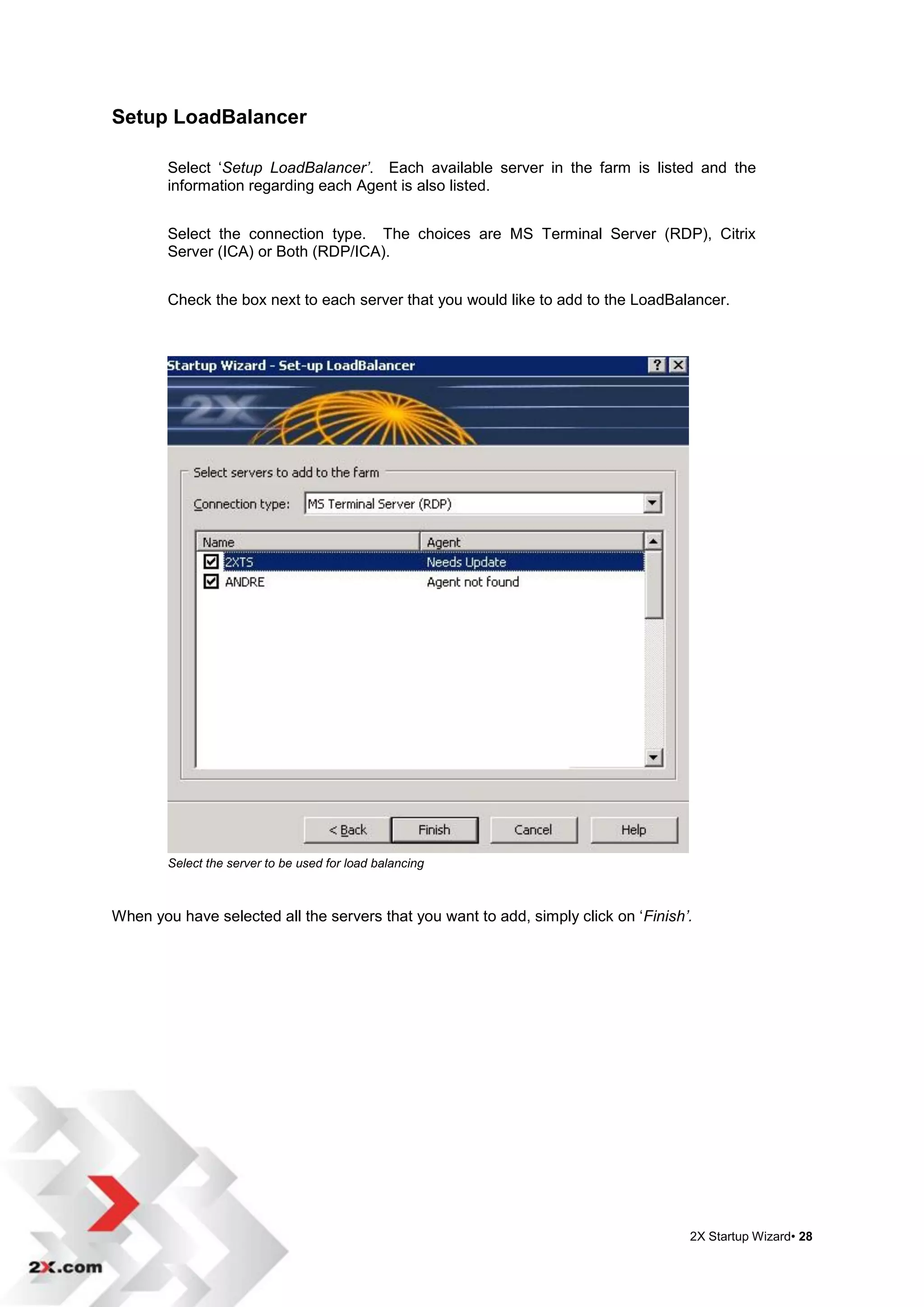 Setup LoadBalancer

        Select „Setup LoadBalancer’. Each available server in the farm is listed and the
        information regarding each Agent is also listed.


        Select the connection type. The choices are MS Terminal Server (RDP), Citrix
        Server (ICA) or Both (RDP/ICA).


        Check the box next to each server that you would like to add to the LoadBalancer.




        Select the server to be used for load balancing



When you have selected all the servers that you want to add, simply click on „Finish’.




                                                                                     2X Startup Wizard• 28
 