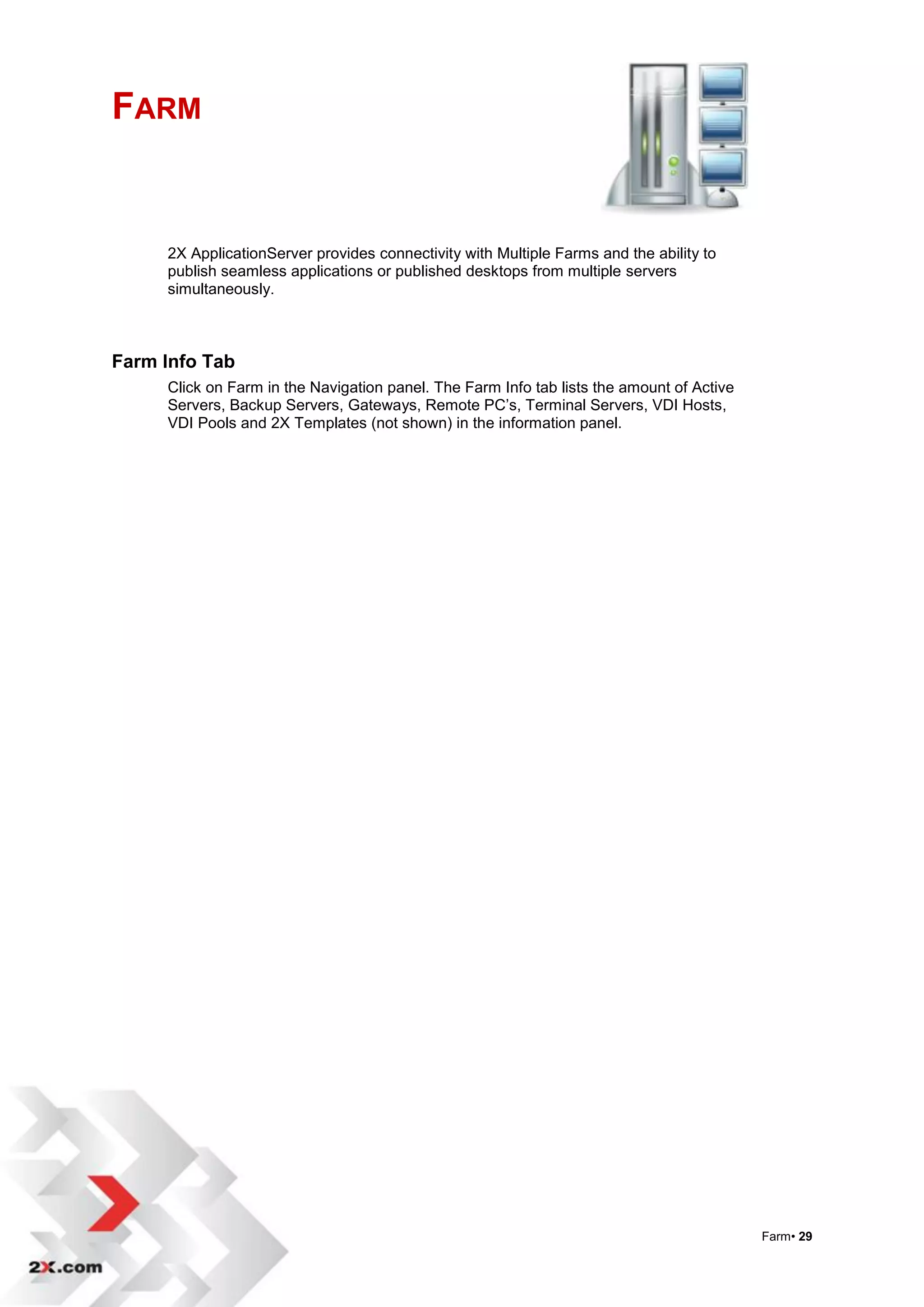 FARM


     2X ApplicationServer provides connectivity with Multiple Farms and the ability to
     publish seamless applications or published desktops from multiple servers
     simultaneously.



Farm Info Tab
     Click on Farm in the Navigation panel. The Farm Info tab lists the amount of Active
     Servers, Backup Servers, Gateways, Remote PC‟s, Terminal Servers, VDI Hosts,
     VDI Pools and 2X Templates (not shown) in the information panel.




                                                                                           Farm• 29
 