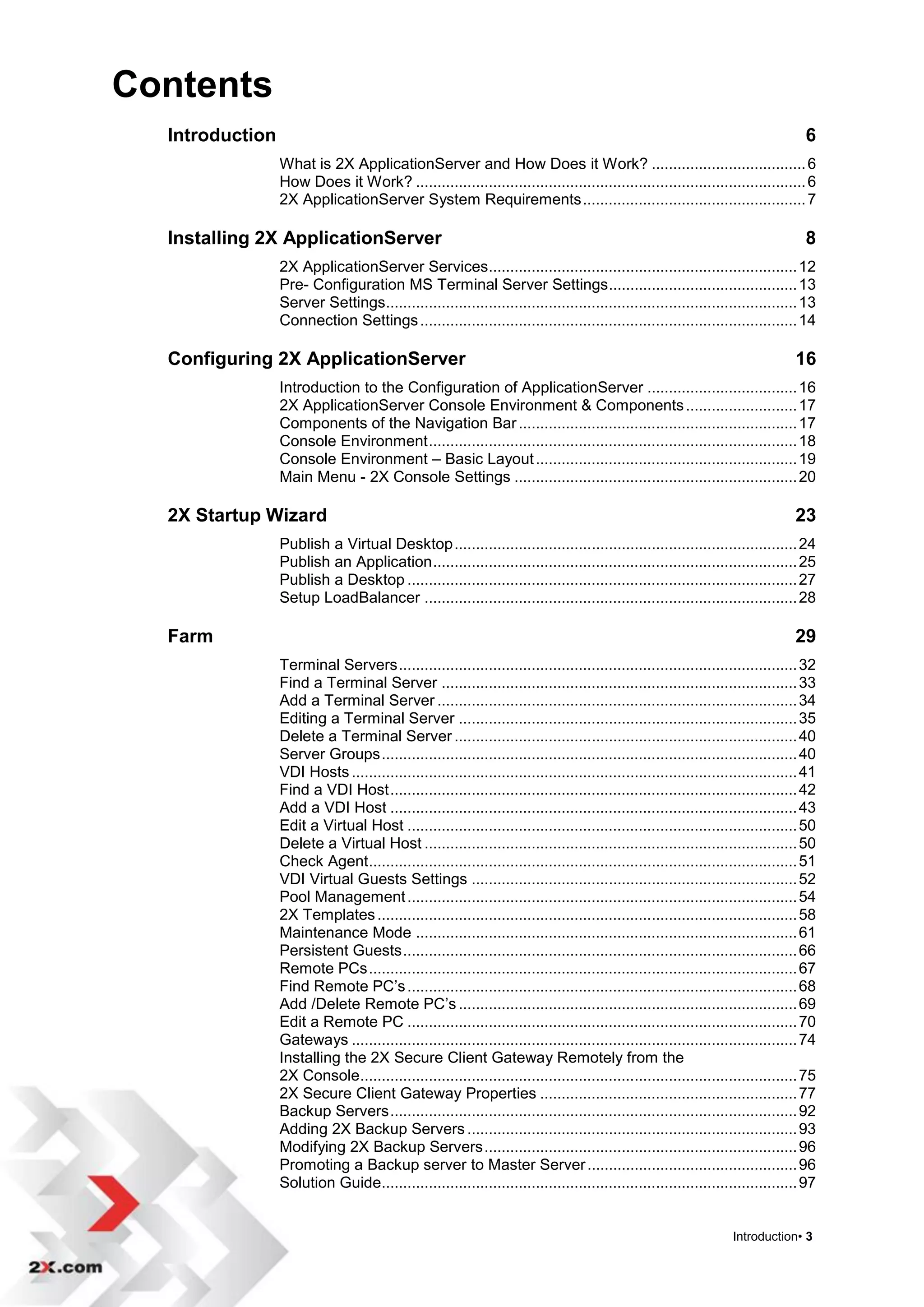 Contents
  Introduction                                                                                                                     6
                 What is 2X ApplicationServer and How Does it Work? .................................... 6
                 How Does it Work? ........................................................................................... 6
                 2X ApplicationServer System Requirements .................................................... 7

  Installing 2X ApplicationServer                                                                                                  8
                 2X ApplicationServer Services........................................................................ 12
                 Pre- Configuration MS Terminal Server Settings ............................................ 13
                 Server Settings................................................................................................ 13
                 Connection Settings ........................................................................................ 14

  Configuring 2X ApplicationServer                                                                                               16
                 Introduction to the Configuration of ApplicationServer ................................... 16
                 2X ApplicationServer Console Environment & Components .......................... 17
                 Components of the Navigation Bar ................................................................. 17
                 Console Environment ...................................................................................... 18
                 Console Environment – Basic Layout ............................................................. 19
                 Main Menu - 2X Console Settings .................................................................. 20

  2X Startup Wizard                                                                                                              23
                 Publish a Virtual Desktop ................................................................................ 24
                 Publish an Application ..................................................................................... 25
                 Publish a Desktop ........................................................................................... 27
                 Setup LoadBalancer ....................................................................................... 28

  Farm                                                                                                                           29
                 Terminal Servers ............................................................................................. 32
                 Find a Terminal Server ................................................................................... 33
                 Add a Terminal Server .................................................................................... 34
                 Editing a Terminal Server ............................................................................... 35
                 Delete a Terminal Server ................................................................................ 40
                 Server Groups ................................................................................................. 40
                 VDI Hosts ........................................................................................................ 41
                 Find a VDI Host ............................................................................................... 42
                 Add a VDI Host ............................................................................................... 43
                 Edit a Virtual Host ........................................................................................... 50
                 Delete a Virtual Host ....................................................................................... 50
                 Check Agent.................................................................................................... 51
                 VDI Virtual Guests Settings ............................................................................ 52
                 Pool Management ........................................................................................... 54
                 2X Templates .................................................................................................. 58
                 Maintenance Mode ......................................................................................... 61
                 Persistent Guests ............................................................................................ 66
                 Remote PCs .................................................................................................... 67
                 Find Remote PC‟s ........................................................................................... 68
                 Add /Delete Remote PC‟s ............................................................................... 69
                 Edit a Remote PC ........................................................................................... 70
                 Gateways ........................................................................................................ 74
                 Installing the 2X Secure Client Gateway Remotely from the
                 2X Console...................................................................................................... 75
                 2X Secure Client Gateway Properties ............................................................ 77
                 Backup Servers ............................................................................................... 92
                 Adding 2X Backup Servers ............................................................................. 93
                 Modifying 2X Backup Servers ......................................................................... 96
                 Promoting a Backup server to Master Server ................................................. 96
                 Solution Guide................................................................................................. 97


                                                                                                                   Introduction• 3
 