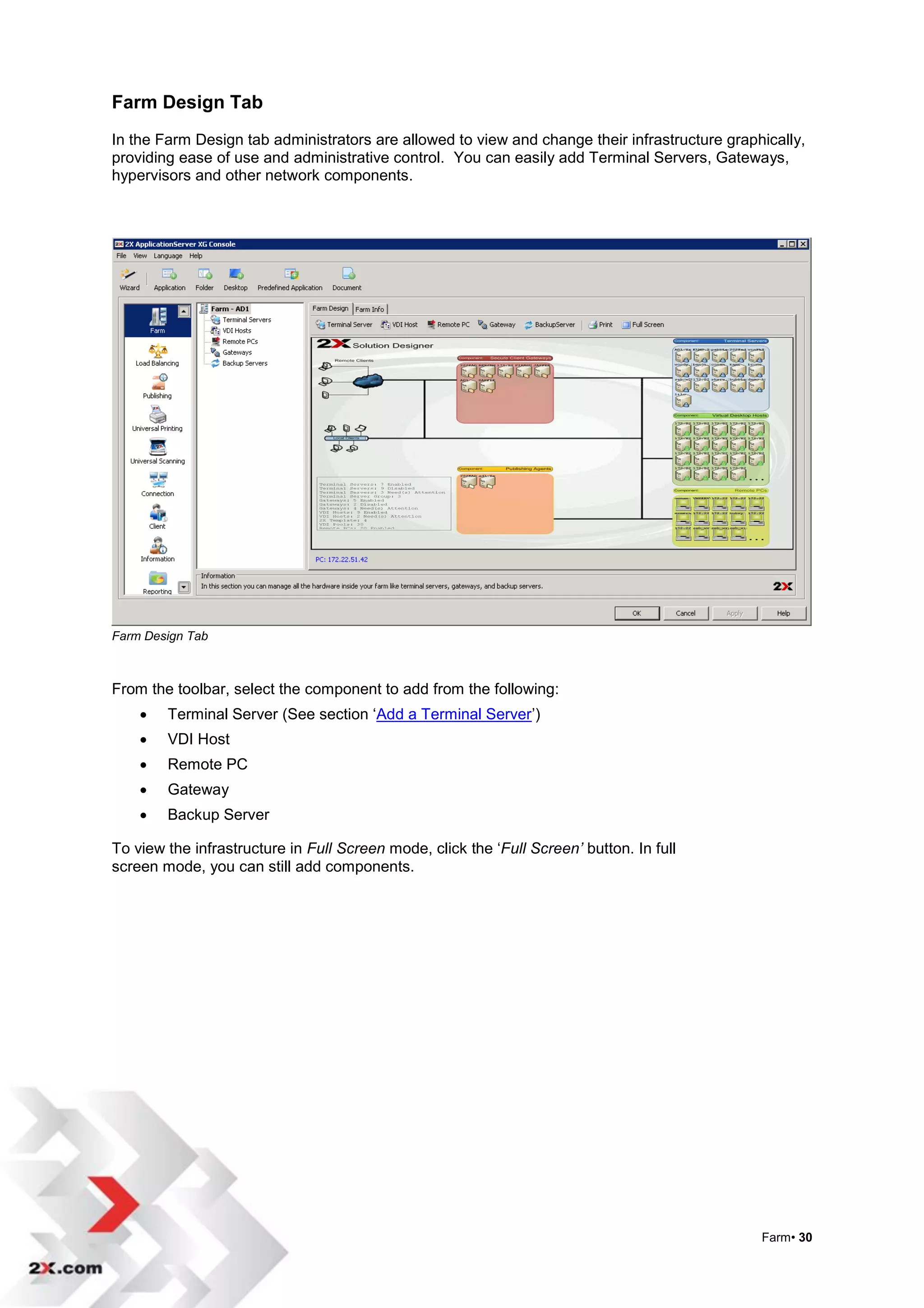 Farm Design Tab
In the Farm Design tab administrators are allowed to view and change their infrastructure graphically,
providing ease of use and administrative control. You can easily add Terminal Servers, Gateways,
hypervisors and other network components.




Farm Design Tab



From the toolbar, select the component to add from the following:
       Terminal Server (See section „Add a Terminal Server‟)
       VDI Host
       Remote PC
       Gateway
       Backup Server

To view the infrastructure in Full Screen mode, click the „Full Screen’ button. In full
screen mode, you can still add components.




                                                                                               Farm• 30
 