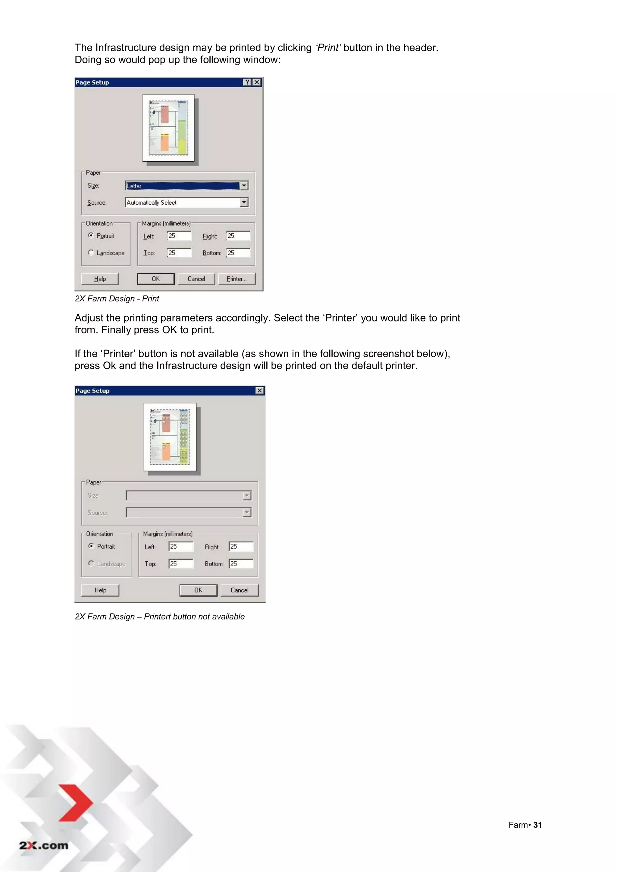The Infrastructure design may be printed by clicking ‘Print’ button in the header.
Doing so would pop up the following window:




2X Farm Design - Print

Adjust the printing parameters accordingly. Select the „Printer‟ you would like to print
from. Finally press OK to print.

If the „Printer‟ button is not available (as shown in the following screenshot below),
press Ok and the Infrastructure design will be printed on the default printer.




2X Farm Design – Printert button not available




                                                                                           Farm• 31
 