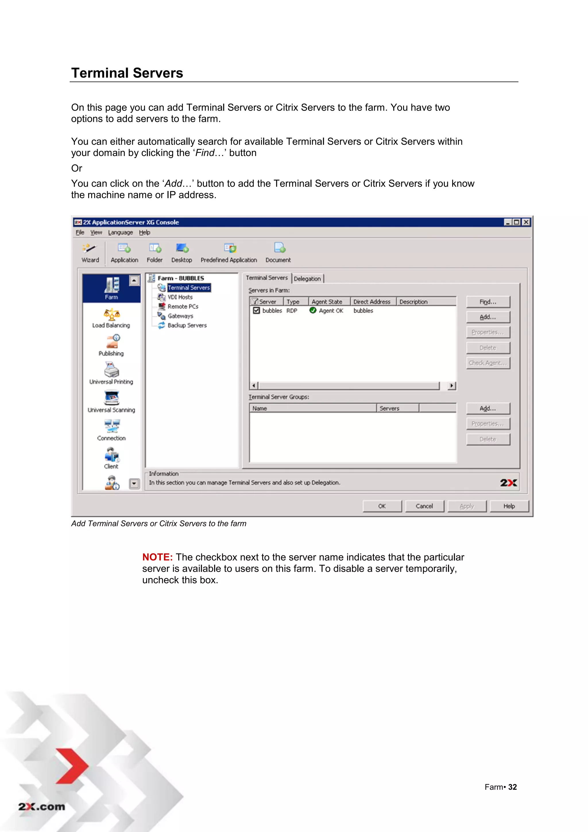 Terminal Servers

On this page you can add Terminal Servers or Citrix Servers to the farm. You have two
options to add servers to the farm.

You can either automatically search for available Terminal Servers or Citrix Servers within
your domain by clicking the „Find…‟ button
Or
You can click on the „Add…‟ button to add the Terminal Servers or Citrix Servers if you know
the machine name or IP address.




Add Terminal Servers or Citrix Servers to the farm



                    NOTE: The checkbox next to the server name indicates that the particular
                    server is available to users on this farm. To disable a server temporarily,
                    uncheck this box.




                                                                                                  Farm• 32
 