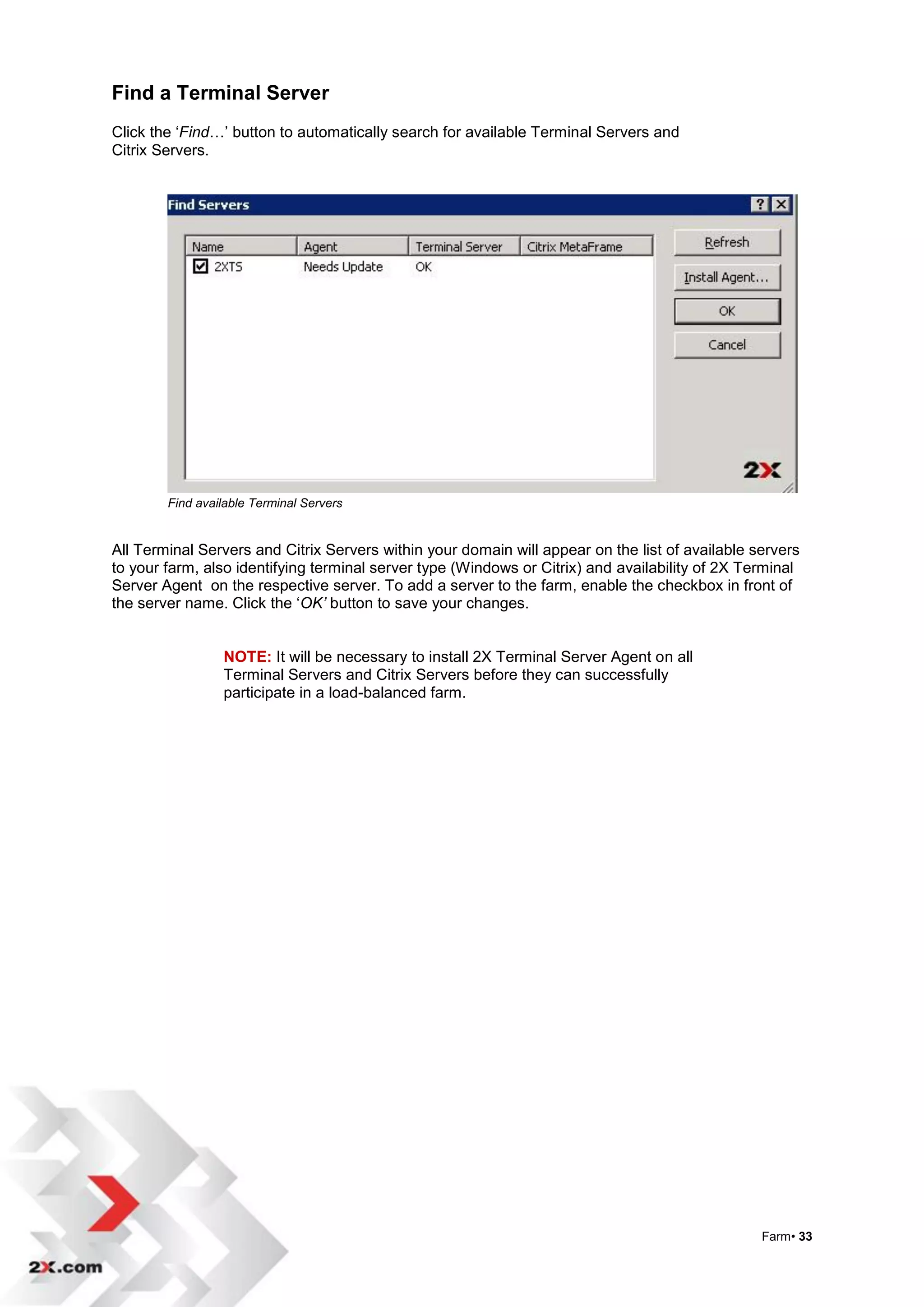 Find a Terminal Server
Click the „Find…‟ button to automatically search for available Terminal Servers and
Citrix Servers.




        Find available Terminal Servers


All Terminal Servers and Citrix Servers within your domain will appear on the list of available servers
to your farm, also identifying terminal server type (Windows or Citrix) and availability of 2X Terminal
Server Agent on the respective server. To add a server to the farm, enable the checkbox in front of
the server name. Click the „OK’ button to save your changes.


                 NOTE: It will be necessary to install 2X Terminal Server Agent on all
                 Terminal Servers and Citrix Servers before they can successfully
                 participate in a load-balanced farm.




                                                                                                 Farm• 33
 