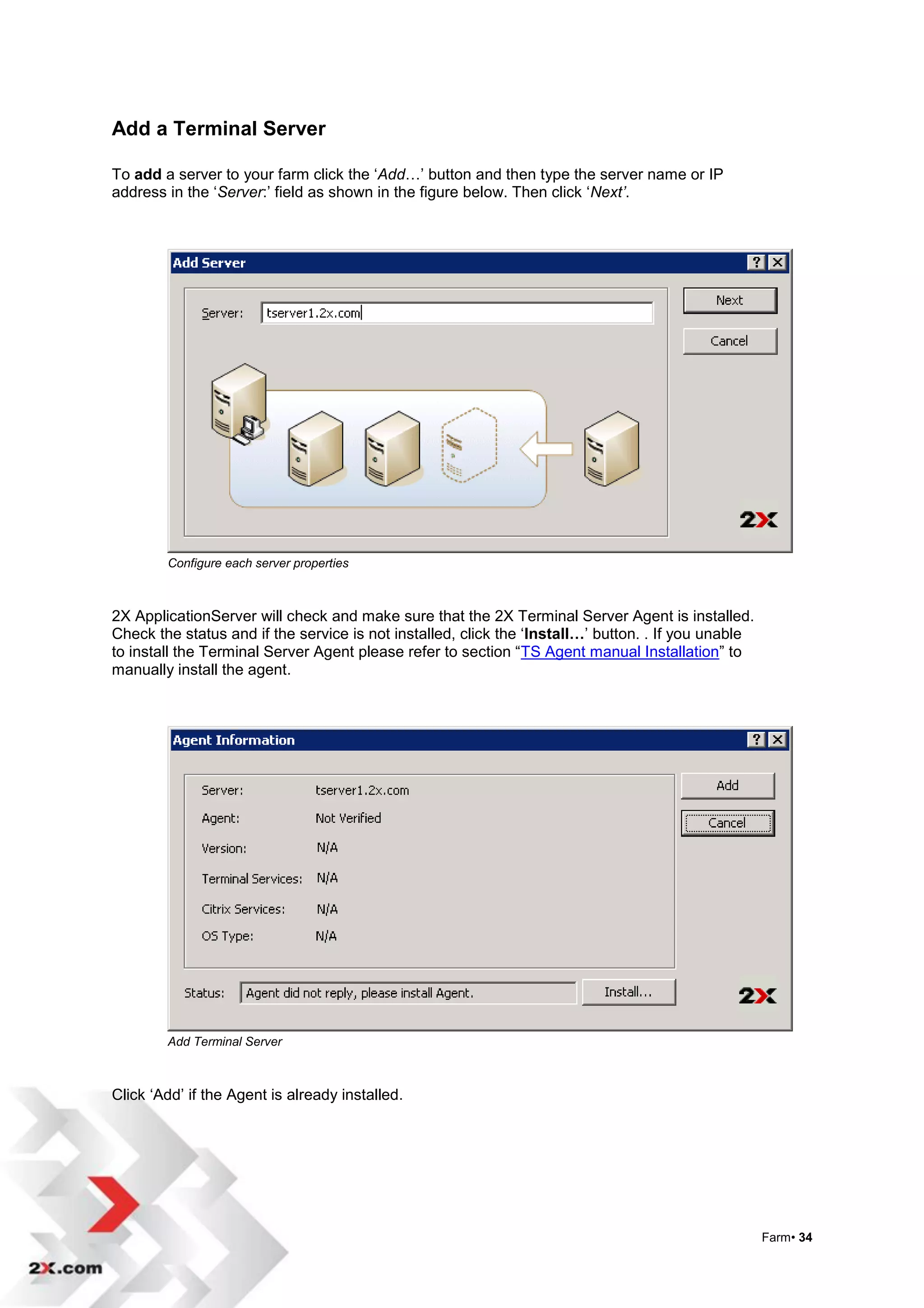 Add a Terminal Server

To add a server to your farm click the „Add…‟ button and then type the server name or IP
address in the „Server:‟ field as shown in the figure below. Then click „Next’.




        Configure each server properties



2X ApplicationServer will check and make sure that the 2X Terminal Server Agent is installed.
Check the status and if the service is not installed, click the „Install…‟ button. . If you unable
to install the Terminal Server Agent please refer to section “TS Agent manual Installation” to
manually install the agent.




        Add Terminal Server



Click „Add‟ if the Agent is already installed.




                                                                                                     Farm• 34
 