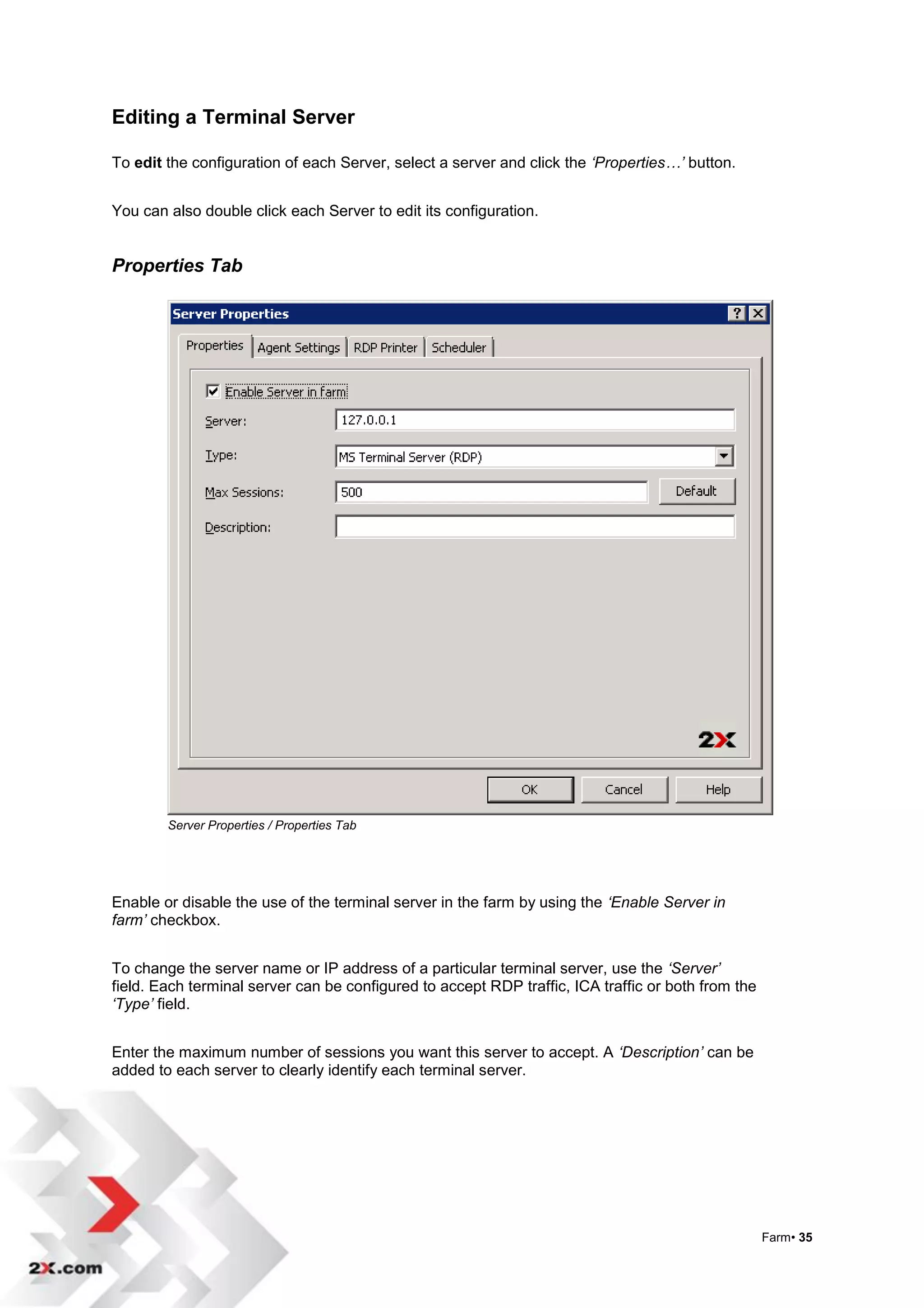 Editing a Terminal Server

To edit the configuration of each Server, select a server and click the ‘Properties…’ button.


You can also double click each Server to edit its configuration.


Properties Tab




        Server Properties / Properties Tab




Enable or disable the use of the terminal server in the farm by using the ‘Enable Server in
farm’ checkbox.


To change the server name or IP address of a particular terminal server, use the ‘Server’
field. Each terminal server can be configured to accept RDP traffic, ICA traffic or both from the
‘Type’ field.


Enter the maximum number of sessions you want this server to accept. A ‘Description’ can be
added to each server to clearly identify each terminal server.




                                                                                                    Farm• 35
 
