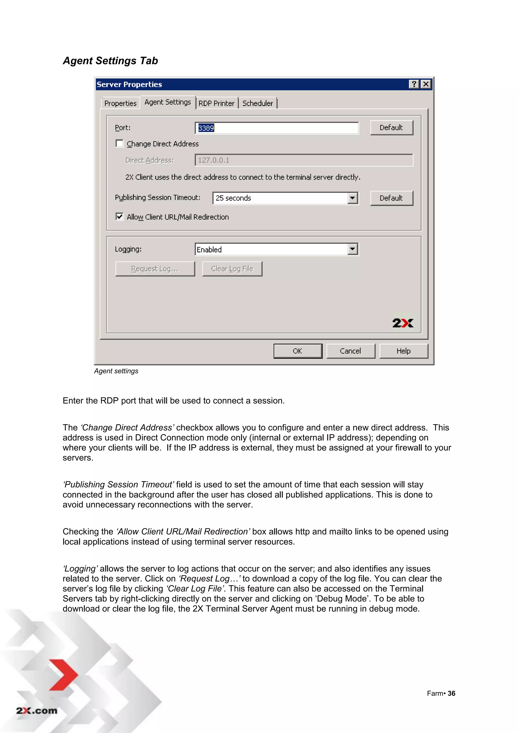 Agent Settings Tab




        Agent settings



Enter the RDP port that will be used to connect a session.


The ‘Change Direct Address’ checkbox allows you to configure and enter a new direct address. This
address is used in Direct Connection mode only (internal or external IP address); depending on
where your clients will be. If the IP address is external, they must be assigned at your firewall to your
servers.


‘Publishing Session Timeout’ field is used to set the amount of time that each session will stay
connected in the background after the user has closed all published applications. This is done to
avoid unnecessary reconnections with the server.


Checking the ‘Allow Client URL/Mail Redirection’ box allows http and mailto links to be opened using
local applications instead of using terminal server resources.


‘Logging’ allows the server to log actions that occur on the server; and also identifies any issues
related to the server. Click on ‘Request Log…’ to download a copy of the log file. You can clear the
server‟s log file by clicking ‘Clear Log File’. This feature can also be accessed on the Terminal
Servers tab by right-clicking directly on the server and clicking on „Debug Mode‟. To be able to
download or clear the log file, the 2X Terminal Server Agent must be running in debug mode.




                                                                                                  Farm• 36
 