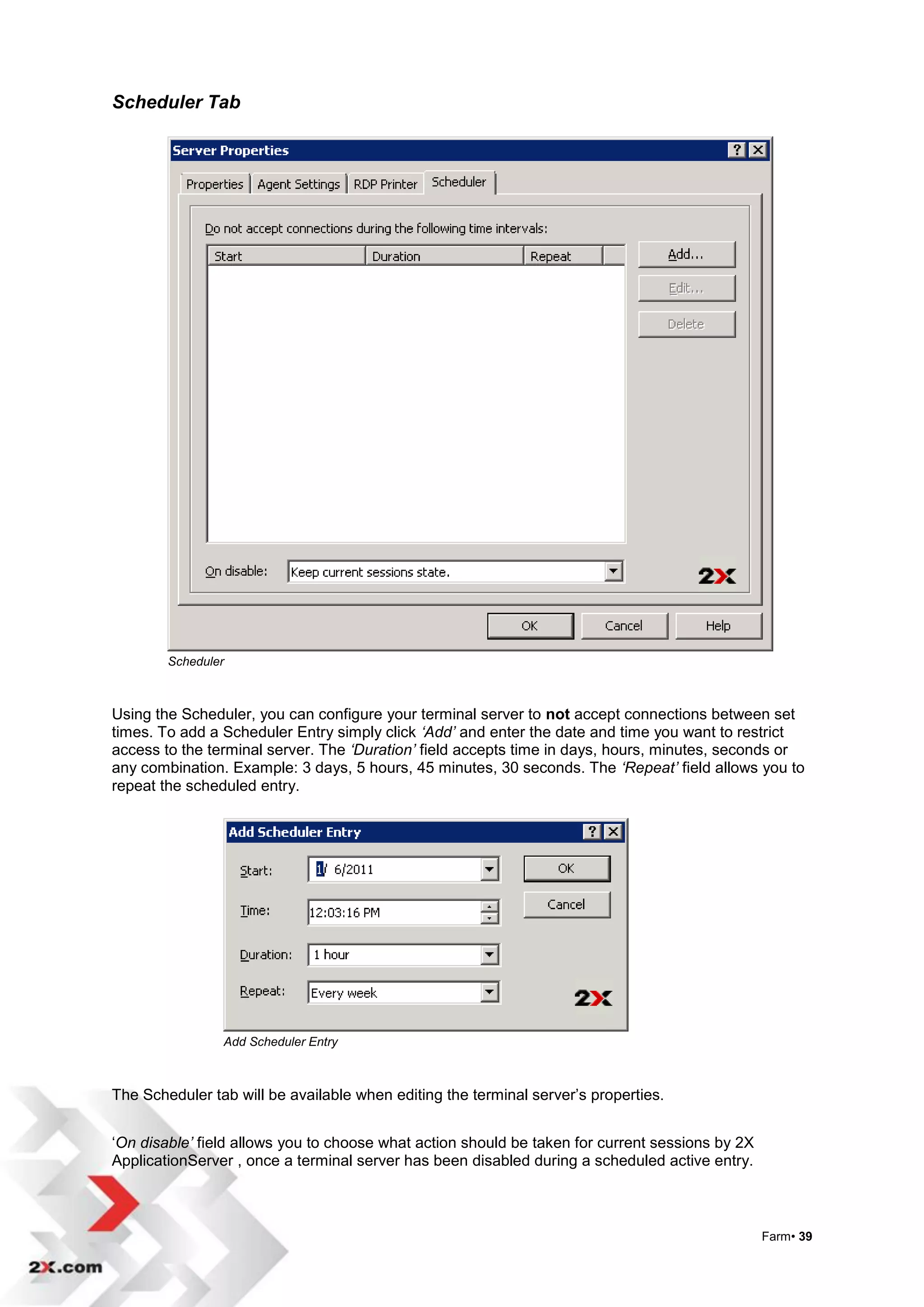Scheduler Tab




        Scheduler



Using the Scheduler, you can configure your terminal server to not accept connections between set
times. To add a Scheduler Entry simply click ‘Add’ and enter the date and time you want to restrict
access to the terminal server. The ‘Duration’ field accepts time in days, hours, minutes, seconds or
any combination. Example: 3 days, 5 hours, 45 minutes, 30 seconds. The ‘Repeat’ field allows you to
repeat the scheduled entry.




                Add Scheduler Entry



The Scheduler tab will be available when editing the terminal server‟s properties.


„On disable’ field allows you to choose what action should be taken for current sessions by 2X
ApplicationServer , once a terminal server has been disabled during a scheduled active entry.



                                                                                                 Farm• 39
 