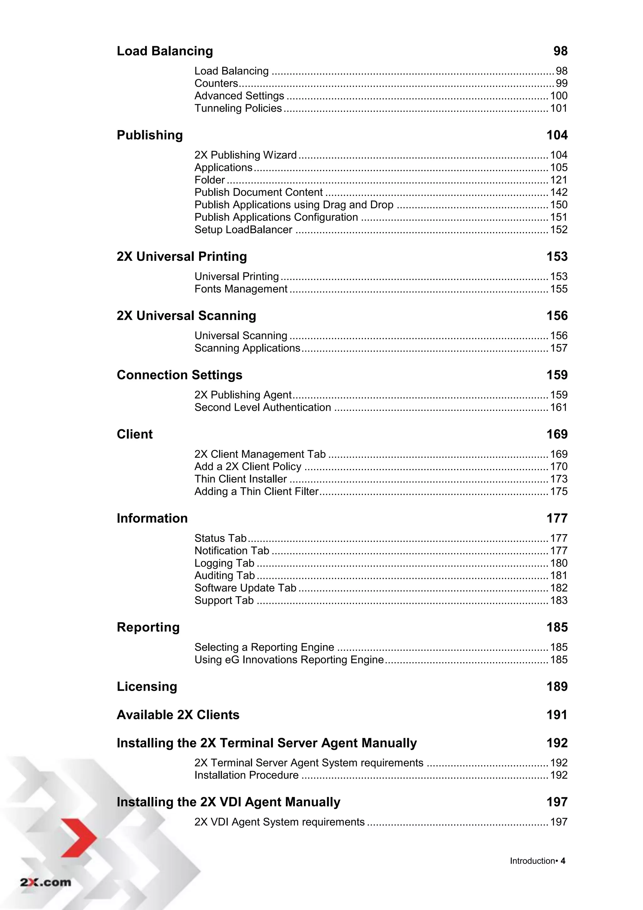 Load Balancing                                                                                                                  98
              Load Balancing ............................................................................................... 98
              Counters .......................................................................................................... 99
              Advanced Settings ........................................................................................ 100
              Tunneling Policies ......................................................................................... 101

Publishing                                                                                                                    104
              2X Publishing Wizard .................................................................................... 104
              Applications ................................................................................................... 105
              Folder ............................................................................................................ 121
              Publish Document Content ........................................................................... 142
              Publish Applications using Drag and Drop ................................................... 150
              Publish Applications Configuration ............................................................... 151
              Setup LoadBalancer ..................................................................................... 152

2X Universal Printing                                                                                                         153
              Universal Printing .......................................................................................... 153
              Fonts Management ....................................................................................... 155

2X Universal Scanning                                                                                                         156
              Universal Scanning ....................................................................................... 156
              Scanning Applications ................................................................................... 157

Connection Settings                                                                                                           159
              2X Publishing Agent ...................................................................................... 159
              Second Level Authentication ........................................................................ 161

Client                                                                                                                        169
              2X Client Management Tab .......................................................................... 169
              Add a 2X Client Policy .................................................................................. 170
              Thin Client Installer ....................................................................................... 173
              Adding a Thin Client Filter ............................................................................. 175

Information                                                                                                                   177
              Status Tab ..................................................................................................... 177
              Notification Tab ............................................................................................. 177
              Logging Tab .................................................................................................. 180
              Auditing Tab .................................................................................................. 181
              Software Update Tab .................................................................................... 182
              Support Tab .................................................................................................. 183

Reporting                                                                                                                     185
              Selecting a Reporting Engine ....................................................................... 185
              Using eG Innovations Reporting Engine ....................................................... 185

Licensing                                                                                                                     189

Available 2X Clients                                                                                                          191

Installing the 2X Terminal Server Agent Manually                                                                              192
              2X Terminal Server Agent System requirements ......................................... 192
              Installation Procedure ................................................................................... 192

Installing the 2X VDI Agent Manually                                                                                          197
              2X VDI Agent System requirements ............................................................. 197


                                                                                                                  Introduction• 4
 