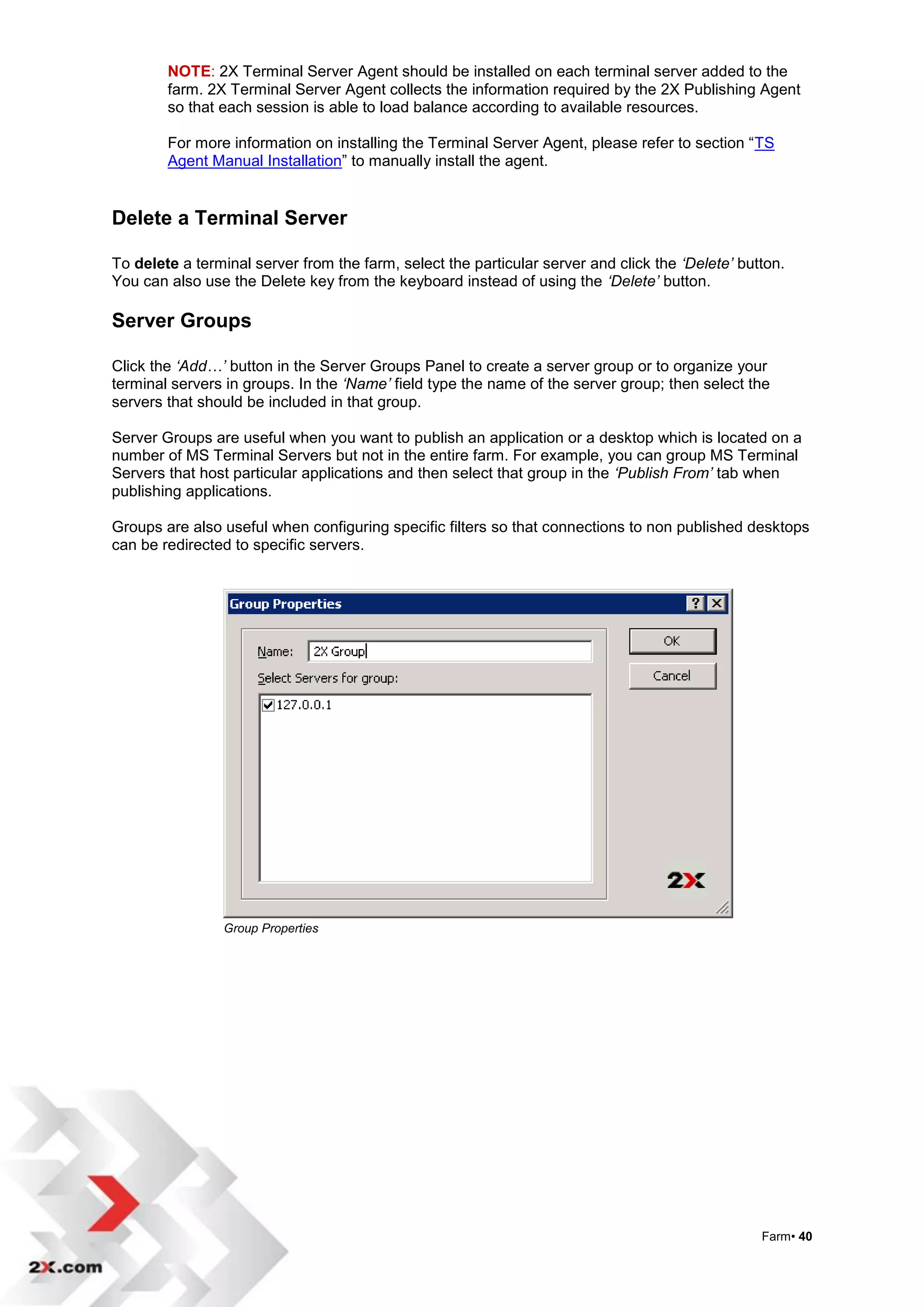 NOTE: 2X Terminal Server Agent should be installed on each terminal server added to the
        farm. 2X Terminal Server Agent collects the information required by the 2X Publishing Agent
        so that each session is able to load balance according to available resources.

        For more information on installing the Terminal Server Agent, please refer to section “TS
        Agent Manual Installation” to manually install the agent.


Delete a Terminal Server

To delete a terminal server from the farm, select the particular server and click the ‘Delete’ button.
You can also use the Delete key from the keyboard instead of using the ‘Delete’ button.

Server Groups

Click the ‘Add…’ button in the Server Groups Panel to create a server group or to organize your
terminal servers in groups. In the ‘Name’ field type the name of the server group; then select the
servers that should be included in that group.

Server Groups are useful when you want to publish an application or a desktop which is located on a
number of MS Terminal Servers but not in the entire farm. For example, you can group MS Terminal
Servers that host particular applications and then select that group in the ‘Publish From’ tab when
publishing applications.

Groups are also useful when configuring specific filters so that connections to non published desktops
can be redirected to specific servers.




                Group Properties




                                                                                                  Farm• 40
 