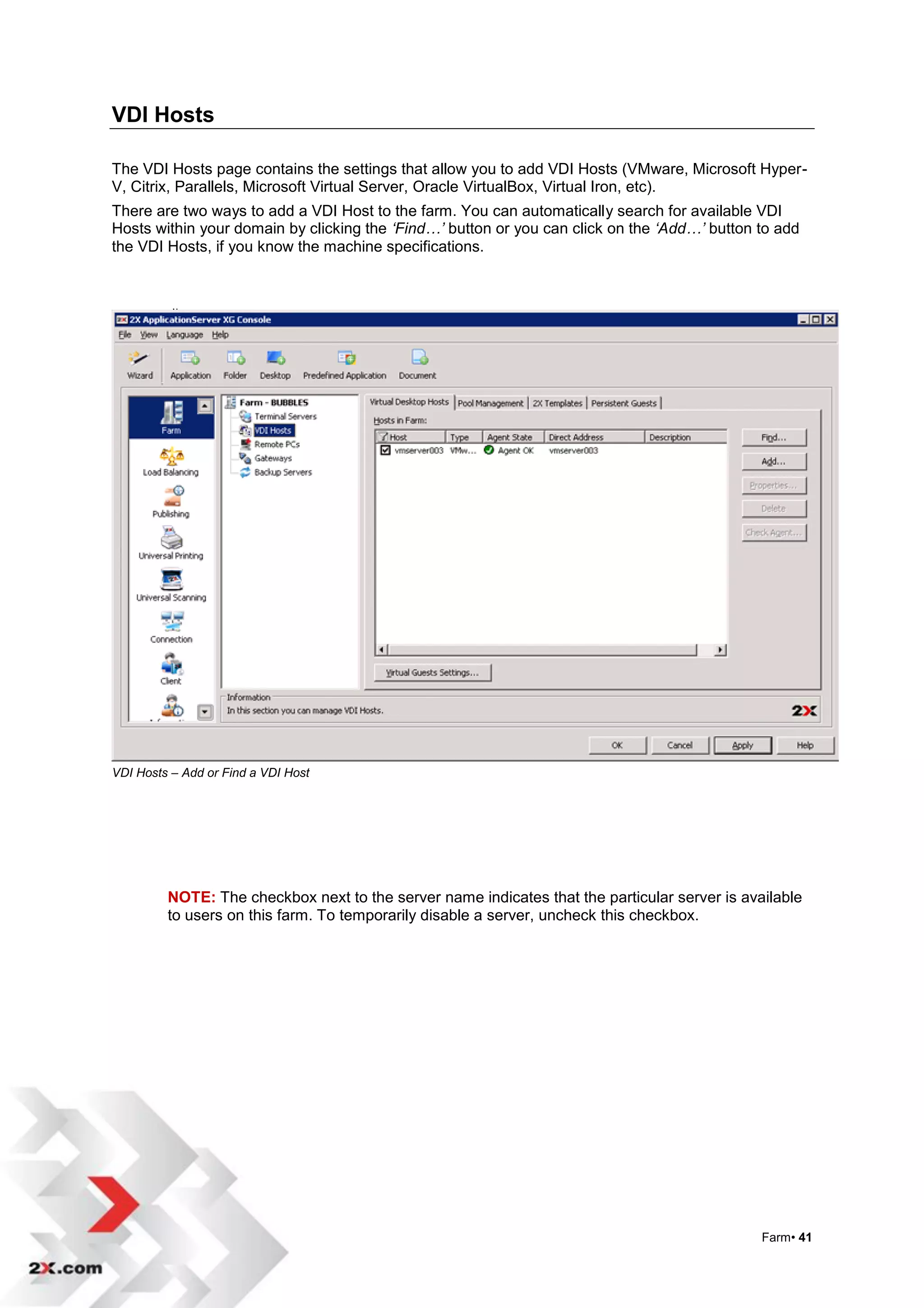 VDI Hosts

The VDI Hosts page contains the settings that allow you to add VDI Hosts (VMware, Microsoft Hyper-
V, Citrix, Parallels, Microsoft Virtual Server, Oracle VirtualBox, Virtual Iron, etc).
There are two ways to add a VDI Host to the farm. You can automatically search for available VDI
Hosts within your domain by clicking the ‘Find…’ button or you can click on the ‘Add…’ button to add
the VDI Hosts, if you know the machine specifications.




VDI Hosts – Add or Find a VDI Host




         NOTE: The checkbox next to the server name indicates that the particular server is available
         to users on this farm. To temporarily disable a server, uncheck this checkbox.




                                                                                               Farm• 41
 