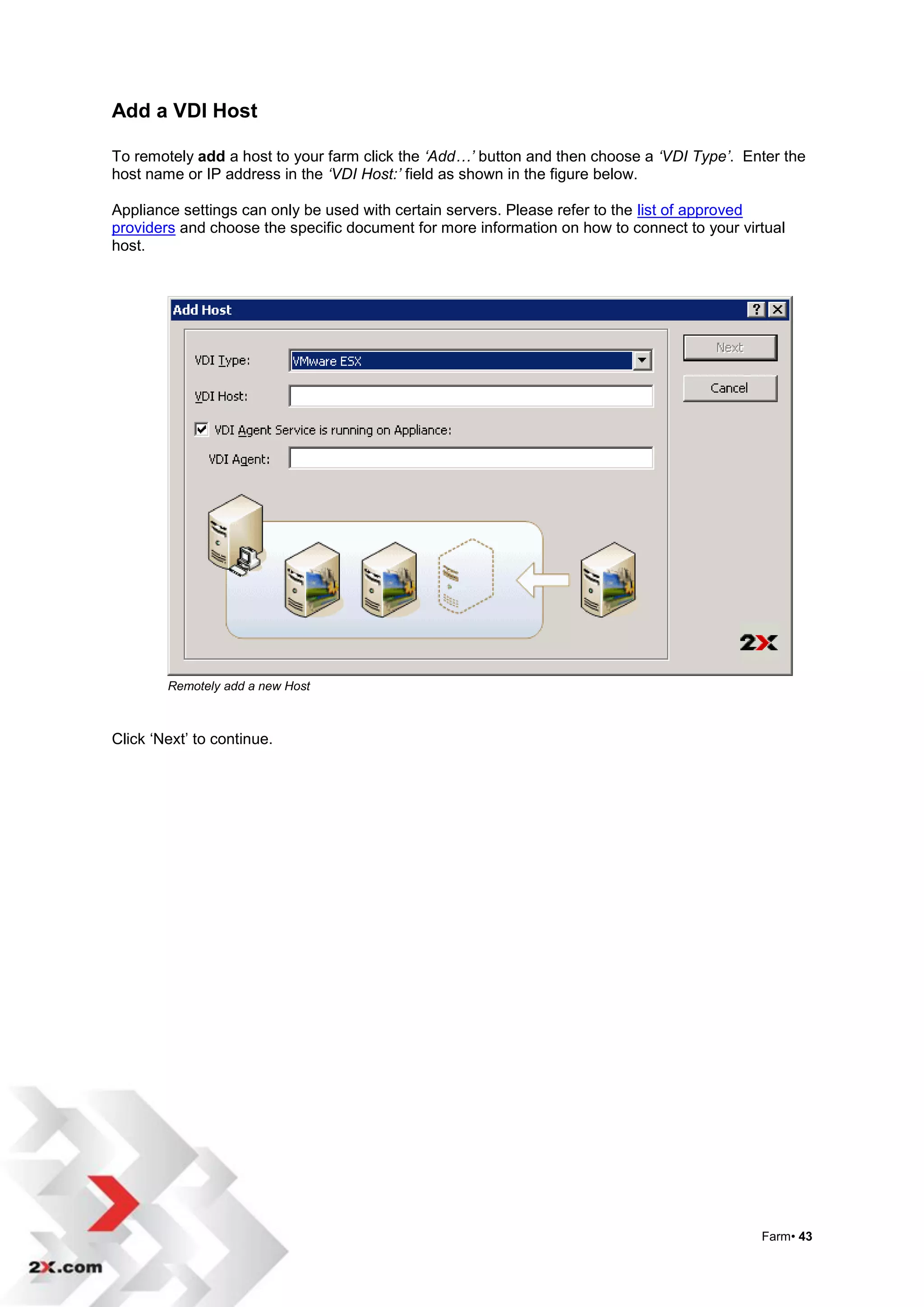 Add a VDI Host

To remotely add a host to your farm click the ‘Add…’ button and then choose a ‘VDI Type’. Enter the
host name or IP address in the ‘VDI Host:’ field as shown in the figure below.

Appliance settings can only be used with certain servers. Please refer to the list of approved
providers and choose the specific document for more information on how to connect to your virtual
host.




        Remotely add a new Host



Click „Next‟ to continue.




                                                                                             Farm• 43
 