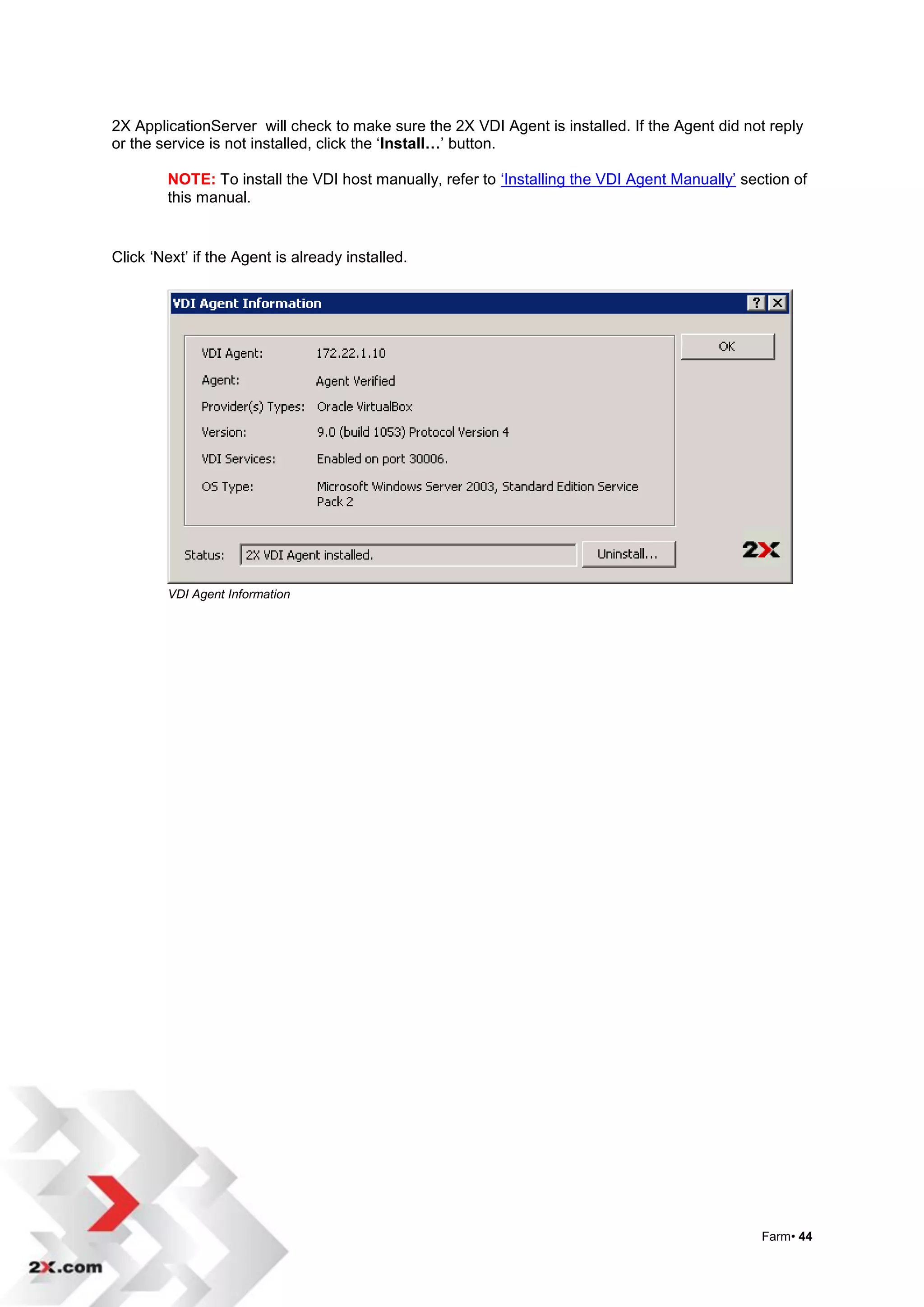 2X ApplicationServer will check to make sure the 2X VDI Agent is installed. If the Agent did not reply
or the service is not installed, click the „Install…‟ button.

        NOTE: To install the VDI host manually, refer to „Installing the VDI Agent Manually‟ section of
        this manual.


Click „Next‟ if the Agent is already installed.




        VDI Agent Information




                                                                                                Farm• 44
 