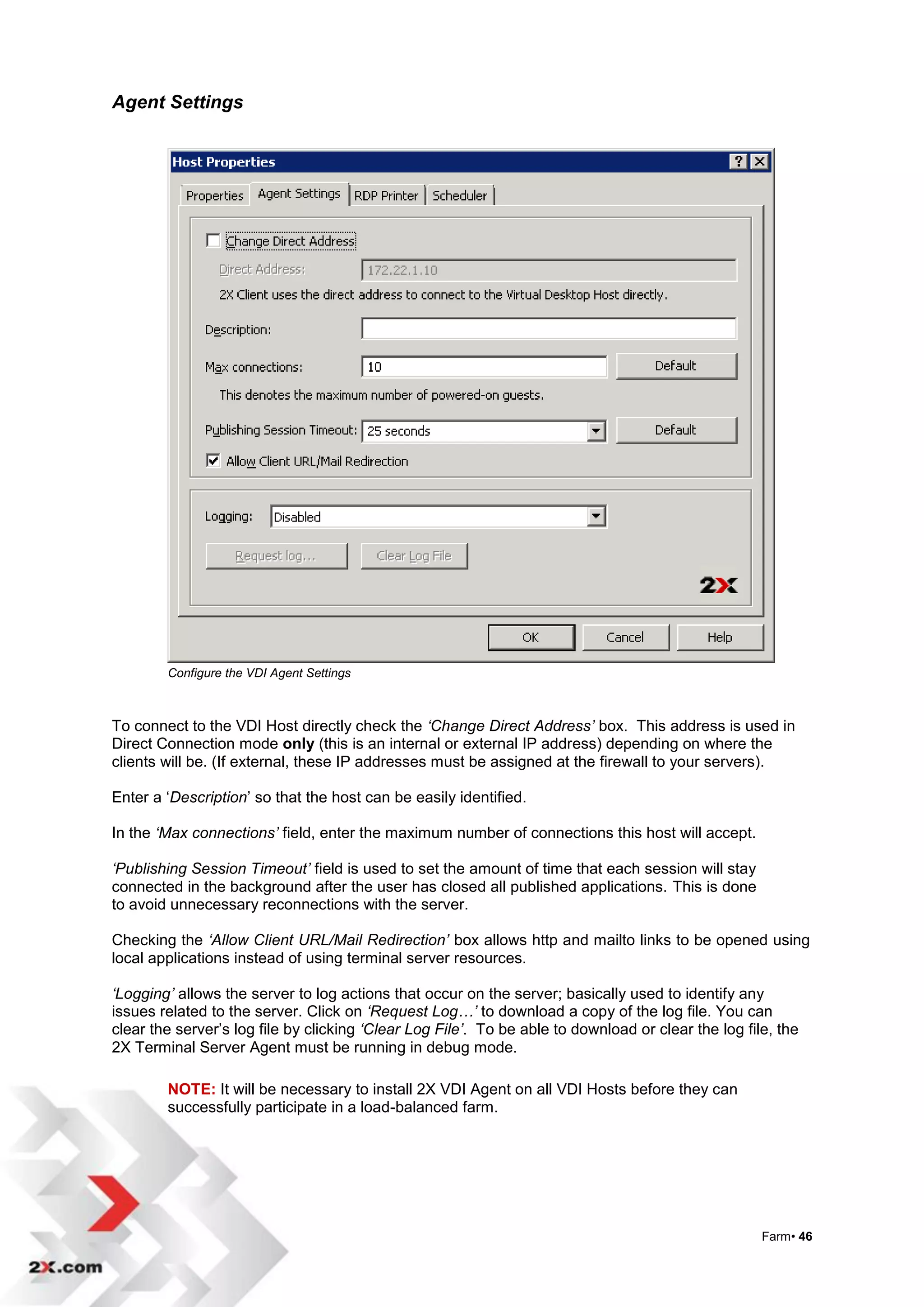 Agent Settings




        Configure the VDI Agent Settings



To connect to the VDI Host directly check the ‘Change Direct Address’ box. This address is used in
Direct Connection mode only (this is an internal or external IP address) depending on where the
clients will be. (If external, these IP addresses must be assigned at the firewall to your servers).

Enter a „Description‟ so that the host can be easily identified.

In the ‘Max connections’ field, enter the maximum number of connections this host will accept.

‘Publishing Session Timeout’ field is used to set the amount of time that each session will stay
connected in the background after the user has closed all published applications. This is done
to avoid unnecessary reconnections with the server.

Checking the ‘Allow Client URL/Mail Redirection’ box allows http and mailto links to be opened using
local applications instead of using terminal server resources.

‘Logging’ allows the server to log actions that occur on the server; basically used to identify any
issues related to the server. Click on ‘Request Log…’ to download a copy of the log file. You can
clear the server‟s log file by clicking ‘Clear Log File’. To be able to download or clear the log file, the
2X Terminal Server Agent must be running in debug mode.

        NOTE: It will be necessary to install 2X VDI Agent on all VDI Hosts before they can
        successfully participate in a load-balanced farm.




                                                                                                     Farm• 46
 
