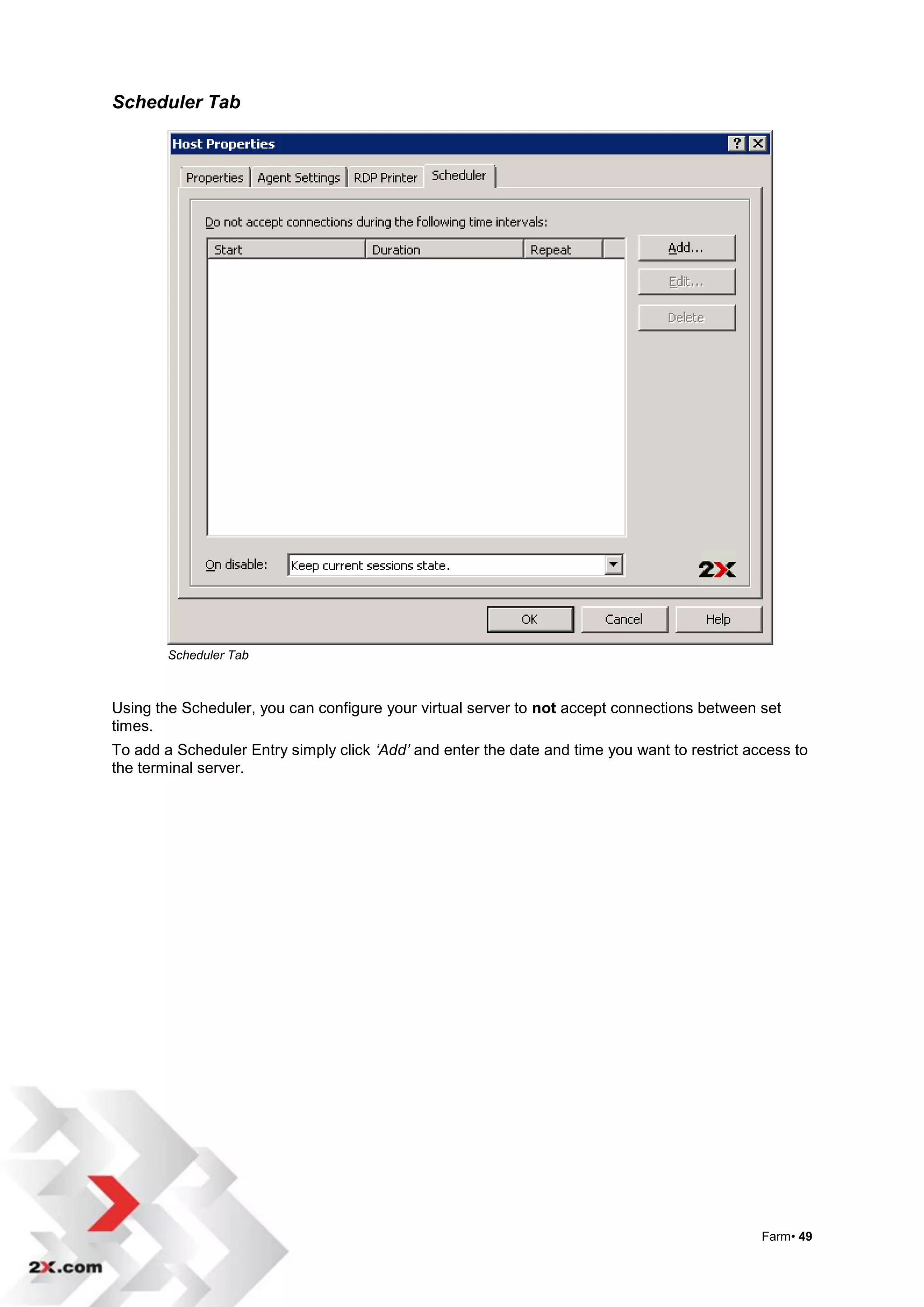 Scheduler Tab




        Scheduler Tab



Using the Scheduler, you can configure your virtual server to not accept connections between set
times.
To add a Scheduler Entry simply click ‘Add’ and enter the date and time you want to restrict access to
the terminal server.




                                                                                               Farm• 49
 