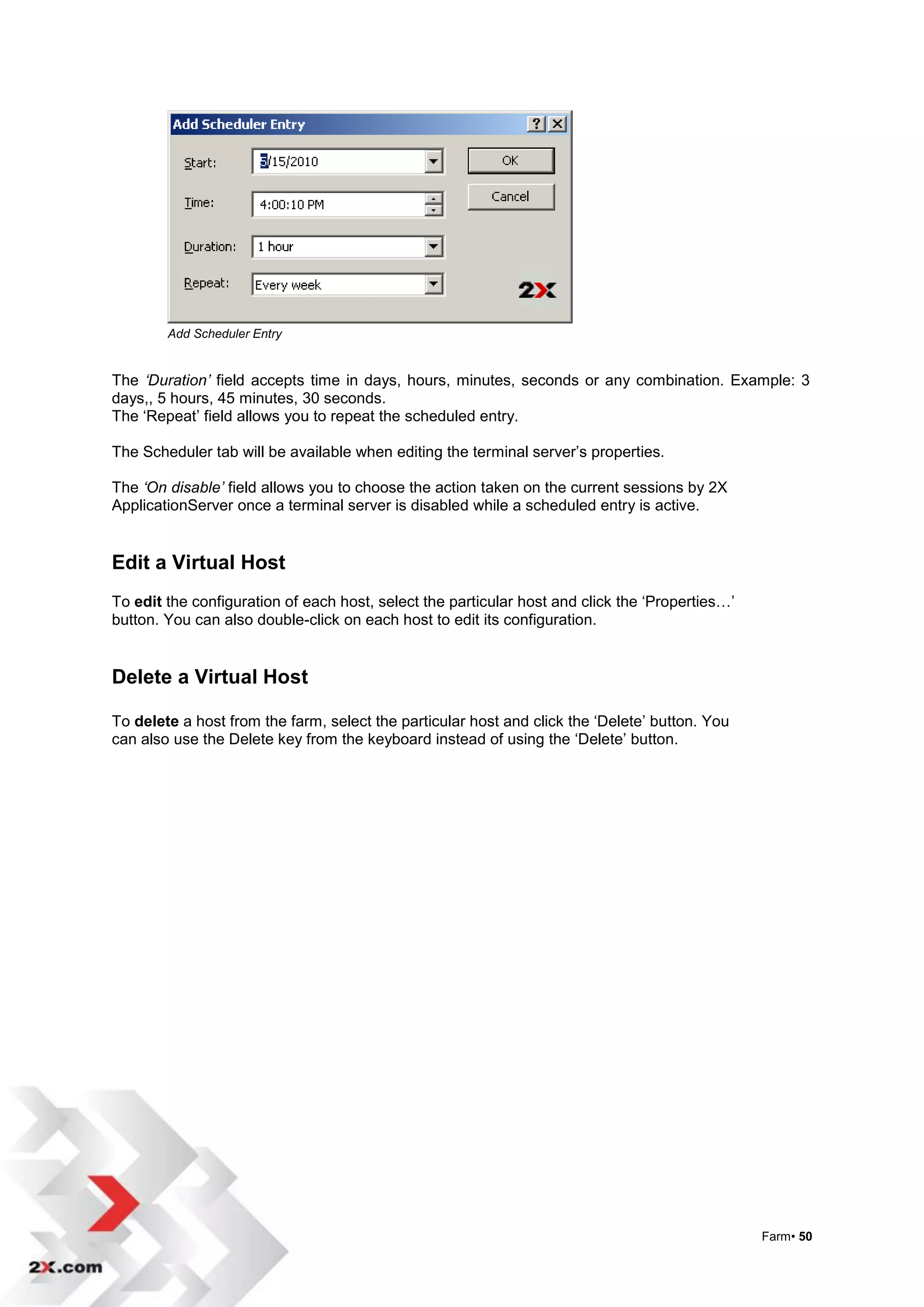 Add Scheduler Entry


The ‘Duration’ field accepts time in days, hours, minutes, seconds or any combination. Example: 3
days,, 5 hours, 45 minutes, 30 seconds.
The „Repeat‟ field allows you to repeat the scheduled entry.

The Scheduler tab will be available when editing the terminal server‟s properties.

The ‘On disable’ field allows you to choose the action taken on the current sessions by 2X
ApplicationServer once a terminal server is disabled while a scheduled entry is active.


Edit a Virtual Host
To edit the configuration of each host, select the particular host and click the „Properties…‟
button. You can also double-click on each host to edit its configuration.


Delete a Virtual Host

To delete a host from the farm, select the particular host and click the „Delete‟ button. You
can also use the Delete key from the keyboard instead of using the „Delete‟ button.




                                                                                                 Farm• 50
 