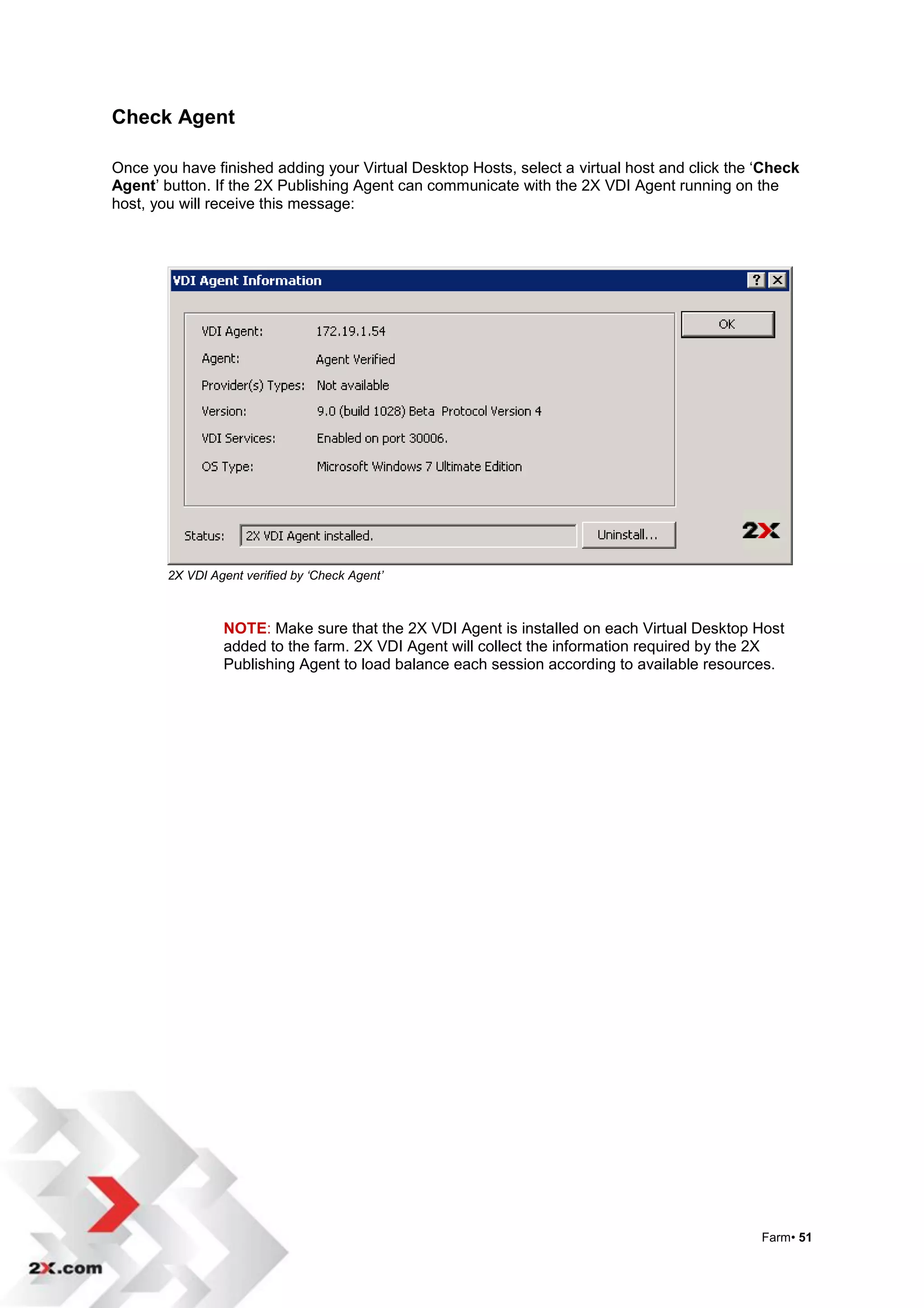 Check Agent

Once you have finished adding your Virtual Desktop Hosts, select a virtual host and click the „Check
Agent‟ button. If the 2X Publishing Agent can communicate with the 2X VDI Agent running on the
host, you will receive this message:




        2X VDI Agent verified by ‘Check Agent’



                 NOTE: Make sure that the 2X VDI Agent is installed on each Virtual Desktop Host
                 added to the farm. 2X VDI Agent will collect the information required by the 2X
                 Publishing Agent to load balance each session according to available resources.




                                                                                              Farm• 51
 