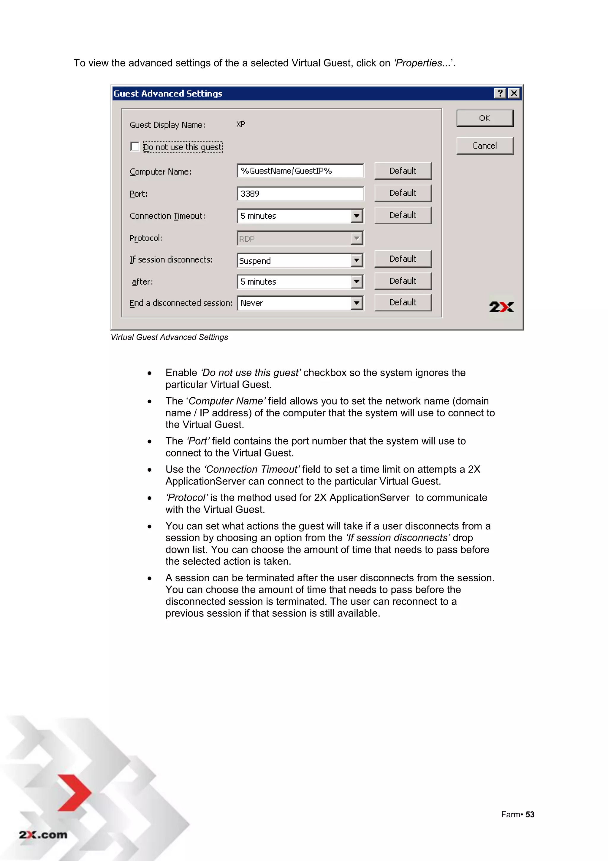 To view the advanced settings of the a selected Virtual Guest, click on ‘Properties...‟.




        Virtual Guest Advanced Settings



                     Enable ‘Do not use this guest’ checkbox so the system ignores the
                      particular Virtual Guest.
                     The „Computer Name’ field allows you to set the network name (domain
                      name / IP address) of the computer that the system will use to connect to
                      the Virtual Guest.
                     The ‘Port’ field contains the port number that the system will use to
                      connect to the Virtual Guest.
                     Use the ‘Connection Timeout’ field to set a time limit on attempts a 2X
                      ApplicationServer can connect to the particular Virtual Guest.
                     ‘Protocol’ is the method used for 2X ApplicationServer to communicate
                      with the Virtual Guest.
                     You can set what actions the guest will take if a user disconnects from a
                      session by choosing an option from the ‘If session disconnects’ drop
                      down list. You can choose the amount of time that needs to pass before
                      the selected action is taken.
                     A session can be terminated after the user disconnects from the session.
                      You can choose the amount of time that needs to pass before the
                      disconnected session is terminated. The user can reconnect to a
                      previous session if that session is still available.




                                                                                                  Farm• 53
 