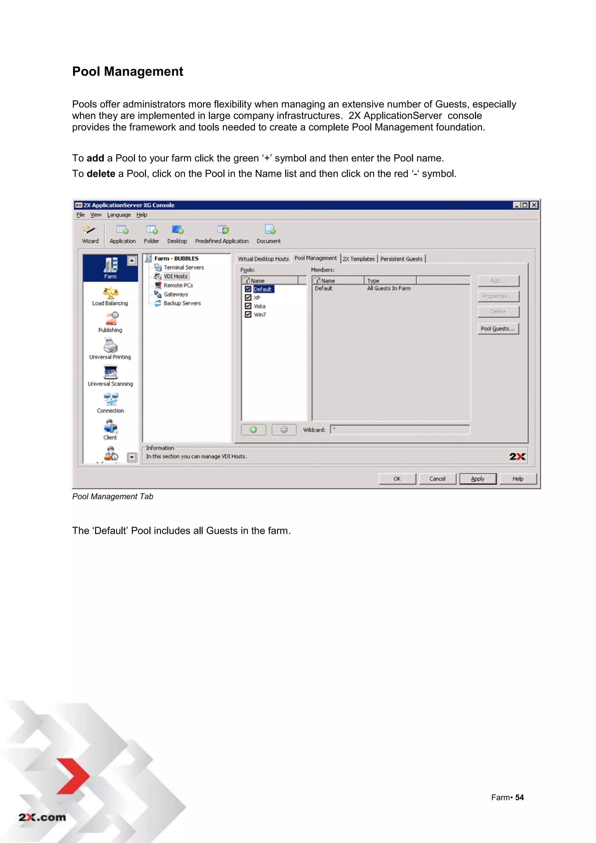 Pool Management

Pools offer administrators more flexibility when managing an extensive number of Guests, especially
when they are implemented in large company infrastructures. 2X ApplicationServer console
provides the framework and tools needed to create a complete Pool Management foundation.


To add a Pool to your farm click the green „+‟ symbol and then enter the Pool name.
To delete a Pool, click on the Pool in the Name list and then click on the red „-„ symbol.




Pool Management Tab



The „Default‟ Pool includes all Guests in the farm.




                                                                                             Farm• 54
 