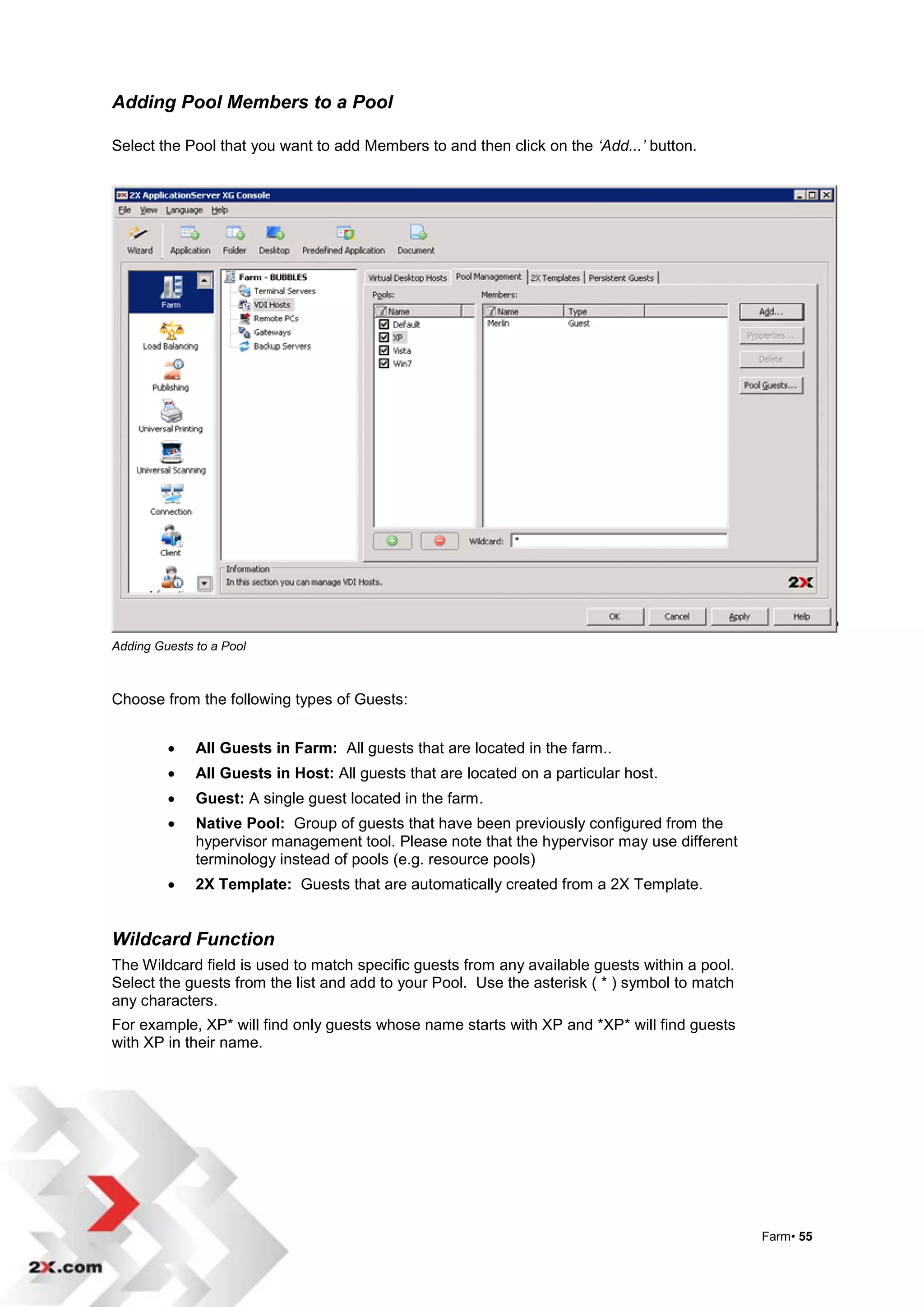 Adding Pool Members to a Pool

Select the Pool that you want to add Members to and then click on the ‘Add...’ button.




Adding Guests to a Pool



Choose from the following types of Guests:


             All Guests in Farm: All guests that are located in the farm..
             All Guests in Host: All guests that are located on a particular host.
             Guest: A single guest located in the farm.
             Native Pool: Group of guests that have been previously configured from the
              hypervisor management tool. Please note that the hypervisor may use different
              terminology instead of pools (e.g. resource pools)
             2X Template: Guests that are automatically created from a 2X Template.


Wildcard Function
The Wildcard field is used to match specific guests from any available guests within a pool.
Select the guests from the list and add to your Pool. Use the asterisk ( * ) symbol to match
any characters.
For example, XP* will find only guests whose name starts with XP and *XP* will find guests
with XP in their name.




                                                                                               Farm• 55
 
