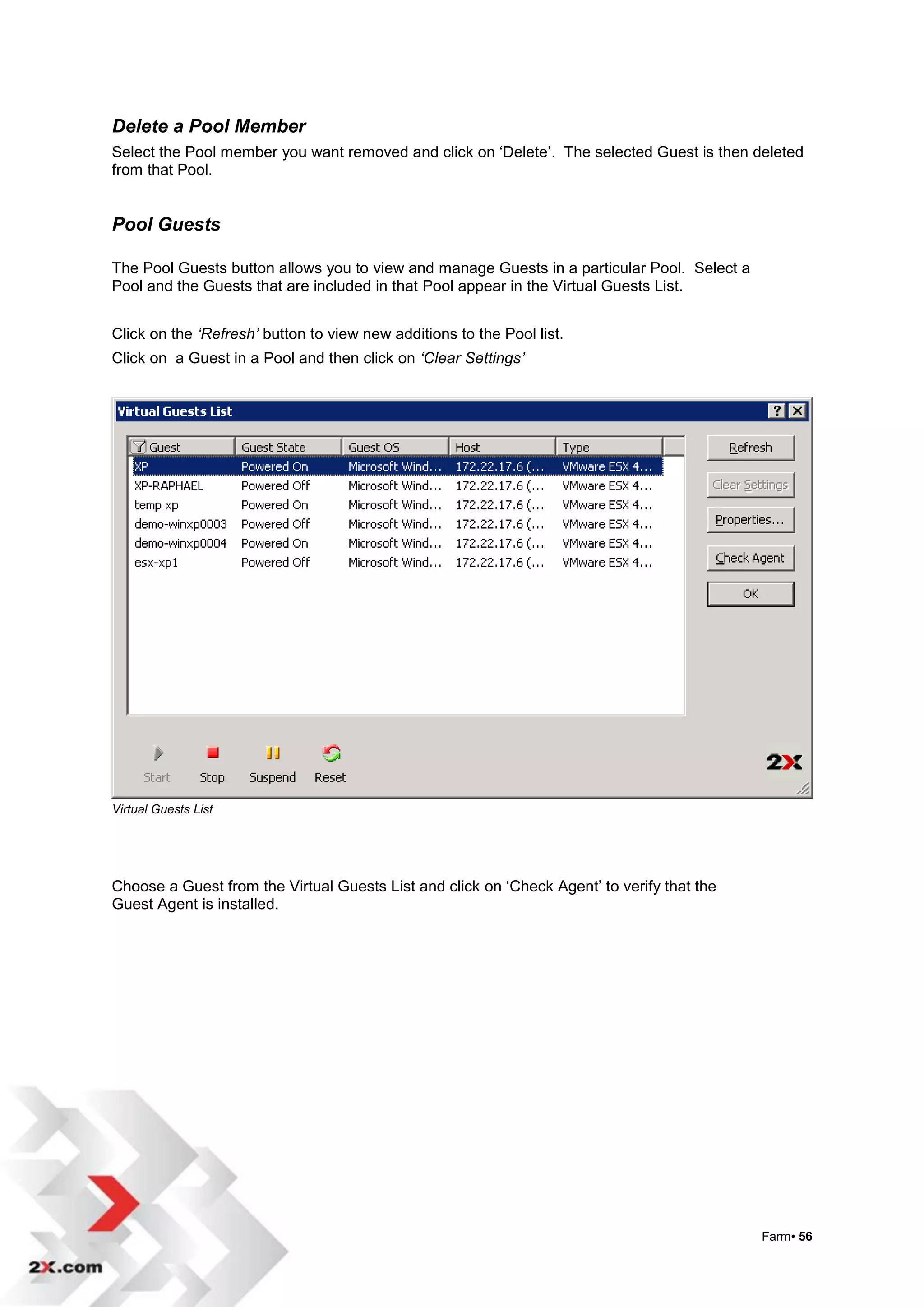 Delete a Pool Member
Select the Pool member you want removed and click on „Delete‟. The selected Guest is then deleted
from that Pool.


Pool Guests

The Pool Guests button allows you to view and manage Guests in a particular Pool. Select a
Pool and the Guests that are included in that Pool appear in the Virtual Guests List.


Click on the ‘Refresh’ button to view new additions to the Pool list.
Click on a Guest in a Pool and then click on ‘Clear Settings’




Virtual Guests List




Choose a Guest from the Virtual Guests List and click on „Check Agent‟ to verify that the
Guest Agent is installed.




                                                                                             Farm• 56
 