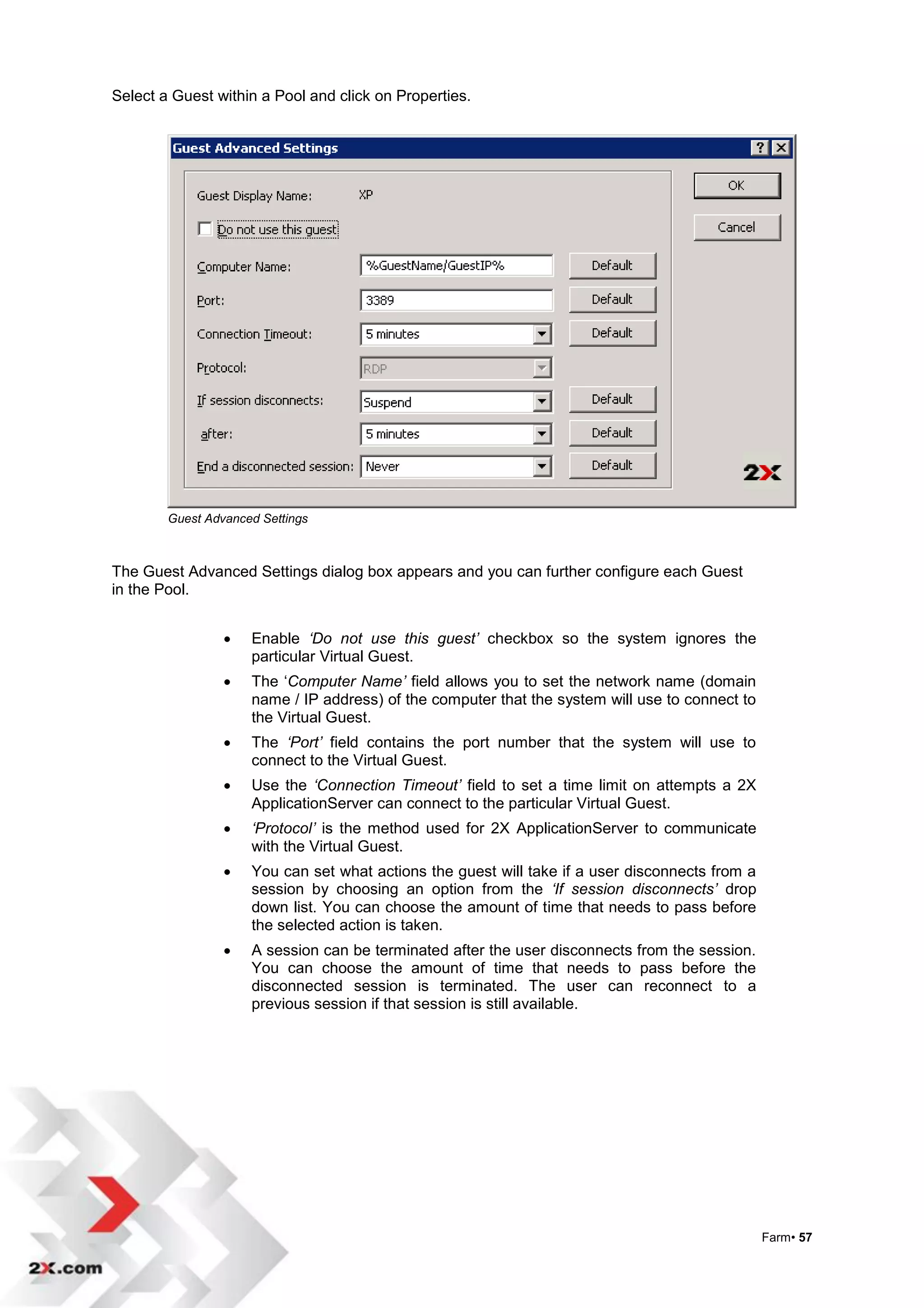 Select a Guest within a Pool and click on Properties.




        Guest Advanced Settings



The Guest Advanced Settings dialog box appears and you can further configure each Guest
in the Pool.


                    Enable ‘Do not use this guest’ checkbox so the system ignores the
                     particular Virtual Guest.
                    The „Computer Name’ field allows you to set the network name (domain
                     name / IP address) of the computer that the system will use to connect to
                     the Virtual Guest.
                    The ‘Port’ field contains the port number that the system will use to
                     connect to the Virtual Guest.
                    Use the ‘Connection Timeout’ field to set a time limit on attempts a 2X
                     ApplicationServer can connect to the particular Virtual Guest.
                    ‘Protocol’ is the method used for 2X ApplicationServer to communicate
                     with the Virtual Guest.
                    You can set what actions the guest will take if a user disconnects from a
                     session by choosing an option from the ‘If session disconnects’ drop
                     down list. You can choose the amount of time that needs to pass before
                     the selected action is taken.
                    A session can be terminated after the user disconnects from the session.
                     You can choose the amount of time that needs to pass before the
                     disconnected session is terminated. The user can reconnect to a
                     previous session if that session is still available.




                                                                                                 Farm• 57
 