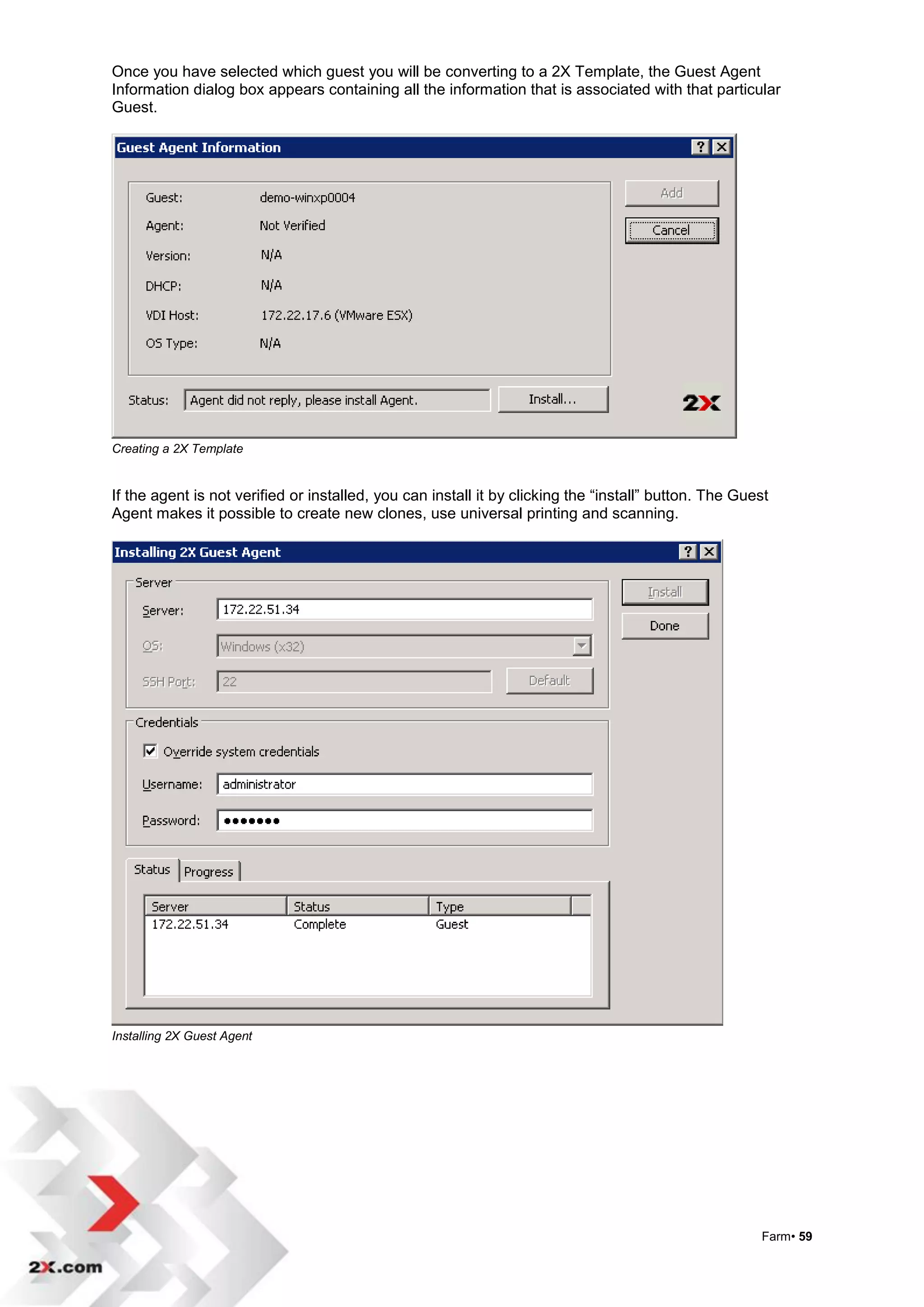 Once you have selected which guest you will be converting to a 2X Template, the Guest Agent
Information dialog box appears containing all the information that is associated with that particular
Guest.




Creating a 2X Template


If the agent is not verified or installed, you can install it by clicking the “install” button. The Guest
Agent makes it possible to create new clones, use universal printing and scanning.




Installing 2X Guest Agent




                                                                                                       Farm• 59
 