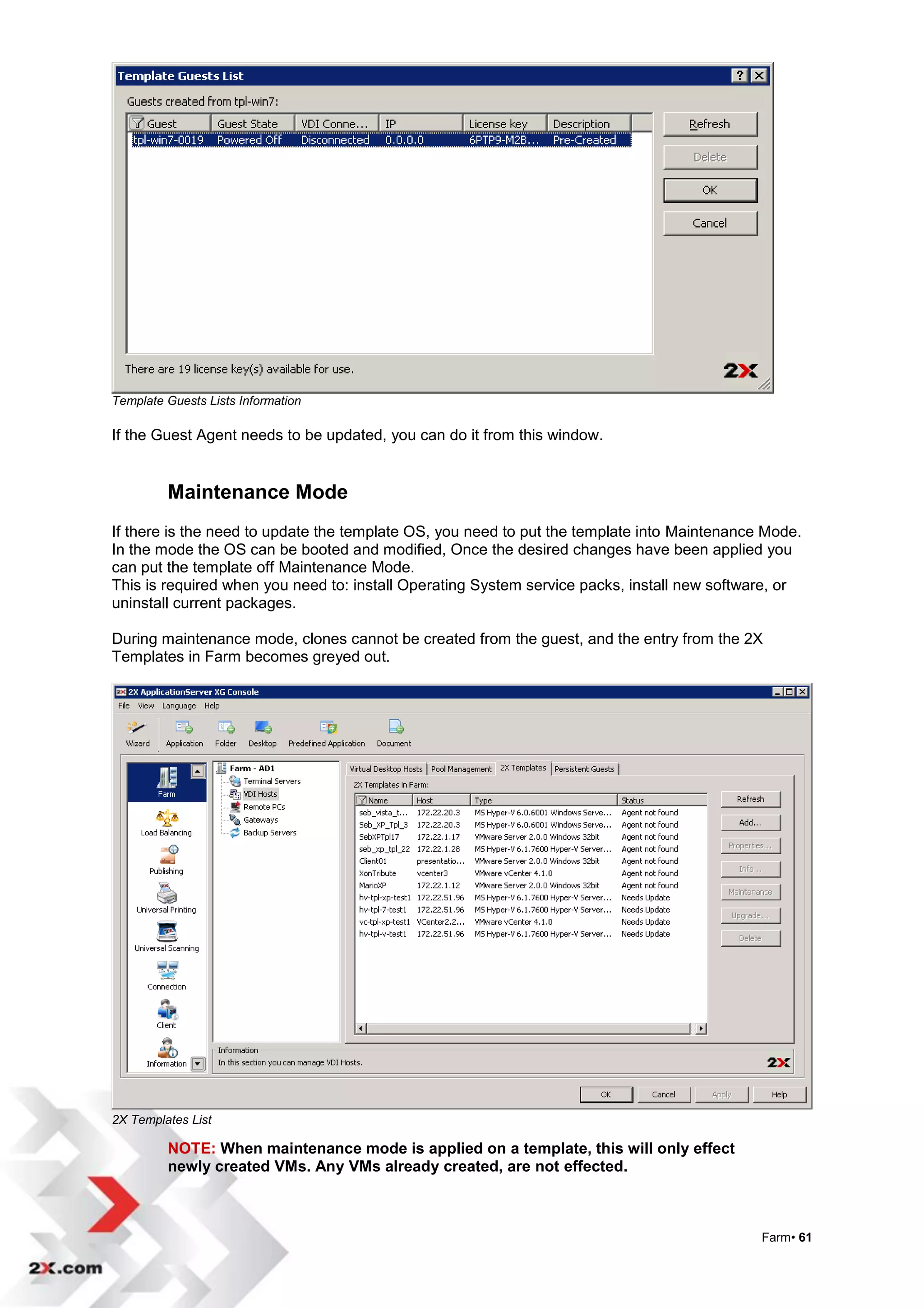 Template Guests Lists Information

If the Guest Agent needs to be updated, you can do it from this window.


         Maintenance Mode
If there is the need to update the template OS, you need to put the template into Maintenance Mode.
In the mode the OS can be booted and modified, Once the desired changes have been applied you
can put the template off Maintenance Mode.
This is required when you need to: install Operating System service packs, install new software, or
uninstall current packages.

During maintenance mode, clones cannot be created from the guest, and the entry from the 2X
Templates in Farm becomes greyed out.




2X Templates List

         NOTE: When maintenance mode is applied on a template, this will only effect
         newly created VMs. Any VMs already created, are not effected.



                                                                                             Farm• 61
 