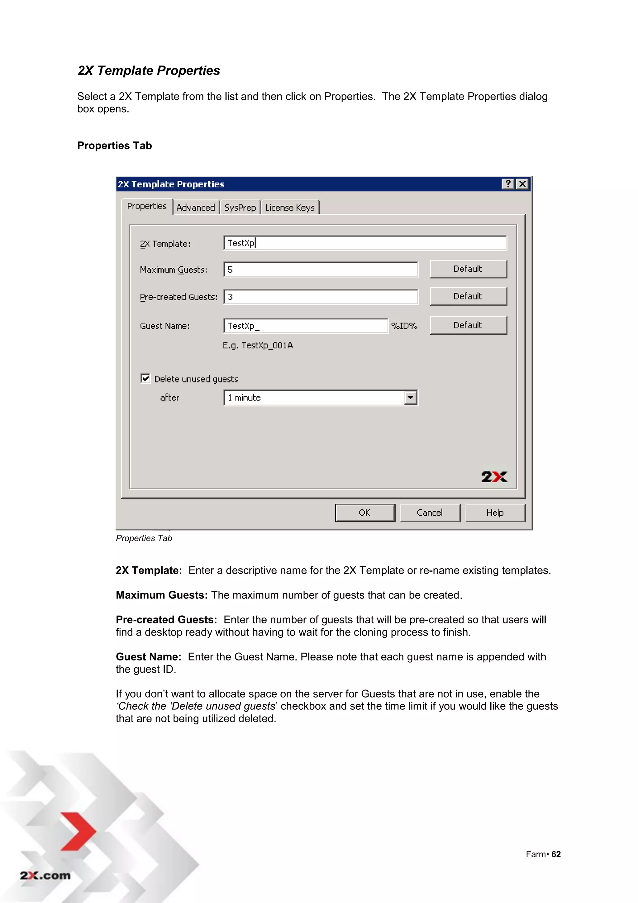 2X Template Properties
Select a 2X Template from the list and then click on Properties. The 2X Template Properties dialog
box opens.


Properties Tab




        Properties Tab


        2X Template: Enter a descriptive name for the 2X Template or re-name existing templates.

        Maximum Guests: The maximum number of guests that can be created.

        Pre-created Guests: Enter the number of guests that will be pre-created so that users will
        find a desktop ready without having to wait for the cloning process to finish.

        Guest Name: Enter the Guest Name. Please note that each guest name is appended with
        the guest ID.

        If you don‟t want to allocate space on the server for Guests that are not in use, enable the
        ‘Check the ‘Delete unused guests‟ checkbox and set the time limit if you would like the guests
        that are not being utilized deleted.




                                                                                               Farm• 62
 