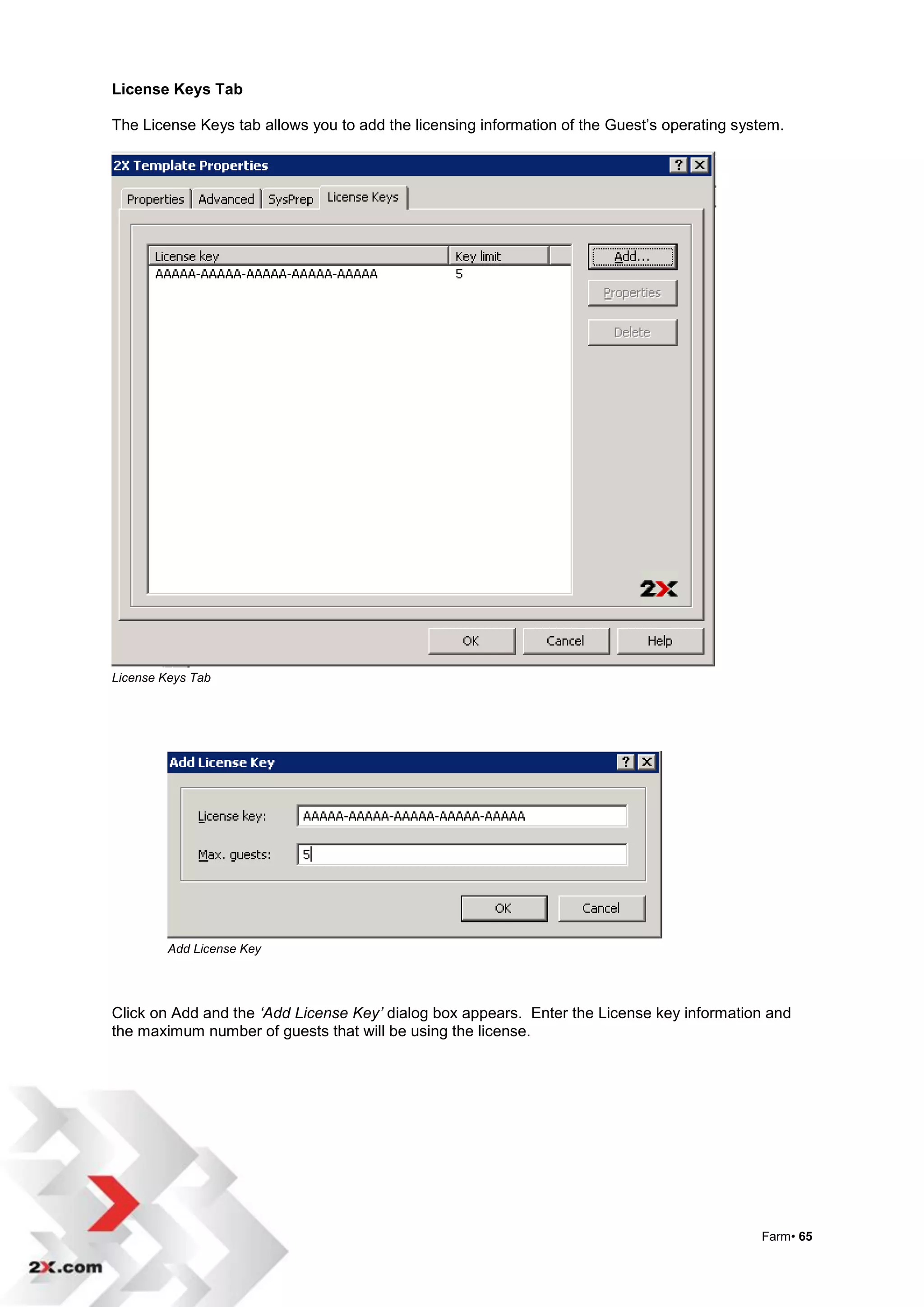 License Keys Tab

The License Keys tab allows you to add the licensing information of the Guest‟s operating system.




License Keys Tab




         Add License Key




Click on Add and the ‘Add License Key’ dialog box appears. Enter the License key information and
the maximum number of guests that will be using the license.




                                                                                             Farm• 65
 