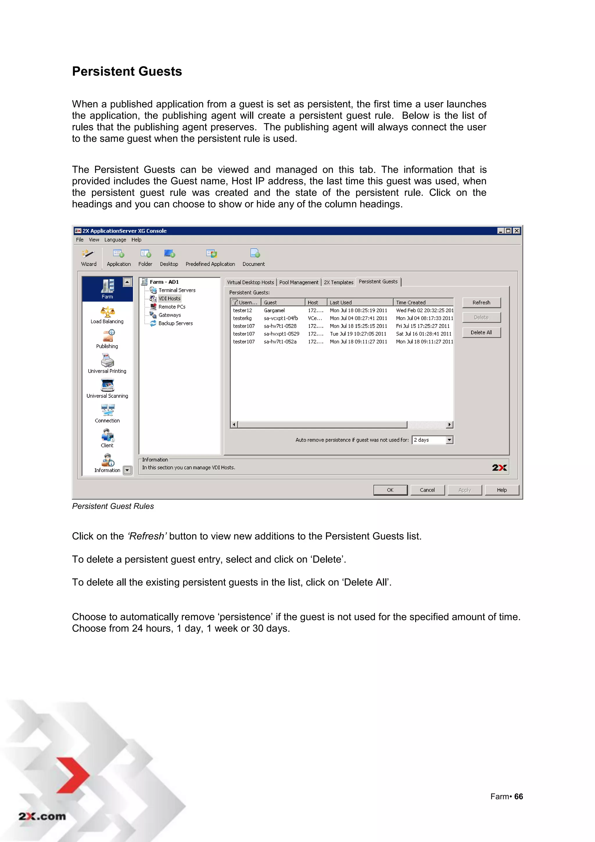 Persistent Guests

When a published application from a guest is set as persistent, the first time a user launches
the application, the publishing agent will create a persistent guest rule. Below is the list of
rules that the publishing agent preserves. The publishing agent will always connect the user
to the same guest when the persistent rule is used.


The Persistent Guests can be viewed and managed on this tab. The information that is
provided includes the Guest name, Host IP address, the last time this guest was used, when
the persistent guest rule was created and the state of the persistent rule. Click on the
headings and you can choose to show or hide any of the column headings.




Persistent Guest Rules


Click on the ‘Refresh’ button to view new additions to the Persistent Guests list.

To delete a persistent guest entry, select and click on „Delete‟.

To delete all the existing persistent guests in the list, click on „Delete All‟.


Choose to automatically remove „persistence‟ if the guest is not used for the specified amount of time.
Choose from 24 hours, 1 day, 1 week or 30 days.




                                                                                                  Farm• 66
 