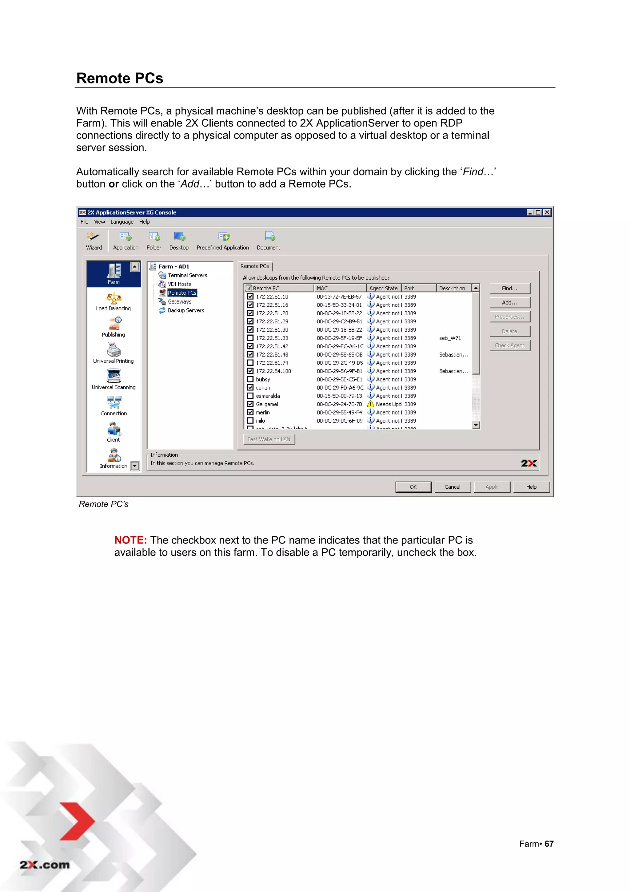 Remote PCs

With Remote PCs, a physical machine‟s desktop can be published (after it is added to the
Farm). This will enable 2X Clients connected to 2X ApplicationServer to open RDP
connections directly to a physical computer as opposed to a virtual desktop or a terminal
server session.

Automatically search for available Remote PCs within your domain by clicking the „Find…‟
button or click on the „Add…‟ button to add a Remote PCs.




Remote PC’s



        NOTE: The checkbox next to the PC name indicates that the particular PC is
        available to users on this farm. To disable a PC temporarily, uncheck the box.




                                                                                            Farm• 67
 
