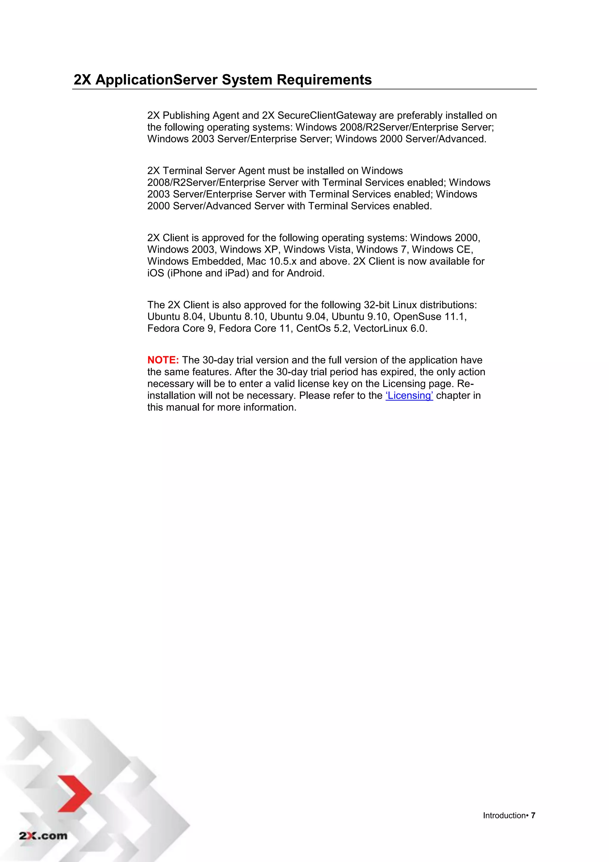 2X ApplicationServer System Requirements

         2X Publishing Agent and 2X SecureClientGateway are preferably installed on
         the following operating systems: Windows 2008/R2Server/Enterprise Server;
         Windows 2003 Server/Enterprise Server; Windows 2000 Server/Advanced.


         2X Terminal Server Agent must be installed on Windows
         2008/R2Server/Enterprise Server with Terminal Services enabled; Windows
         2003 Server/Enterprise Server with Terminal Services enabled; Windows
         2000 Server/Advanced Server with Terminal Services enabled.


         2X Client is approved for the following operating systems: Windows 2000,
         Windows 2003, Windows XP, Windows Vista, Windows 7, Windows CE,
         Windows Embedded, Mac 10.5.x and above. 2X Client is now available for
         iOS (iPhone and iPad) and for Android.


         The 2X Client is also approved for the following 32-bit Linux distributions:
         Ubuntu 8.04, Ubuntu 8.10, Ubuntu 9.04, Ubuntu 9.10, OpenSuse 11.1,
         Fedora Core 9, Fedora Core 11, CentOs 5.2, VectorLinux 6.0.


         NOTE: The 30-day trial version and the full version of the application have
         the same features. After the 30-day trial period has expired, the only action
         necessary will be to enter a valid license key on the Licensing page. Re-
         installation will not be necessary. Please refer to the „Licensing‟ chapter in
         this manual for more information.




                                                                                        Introduction• 7
 