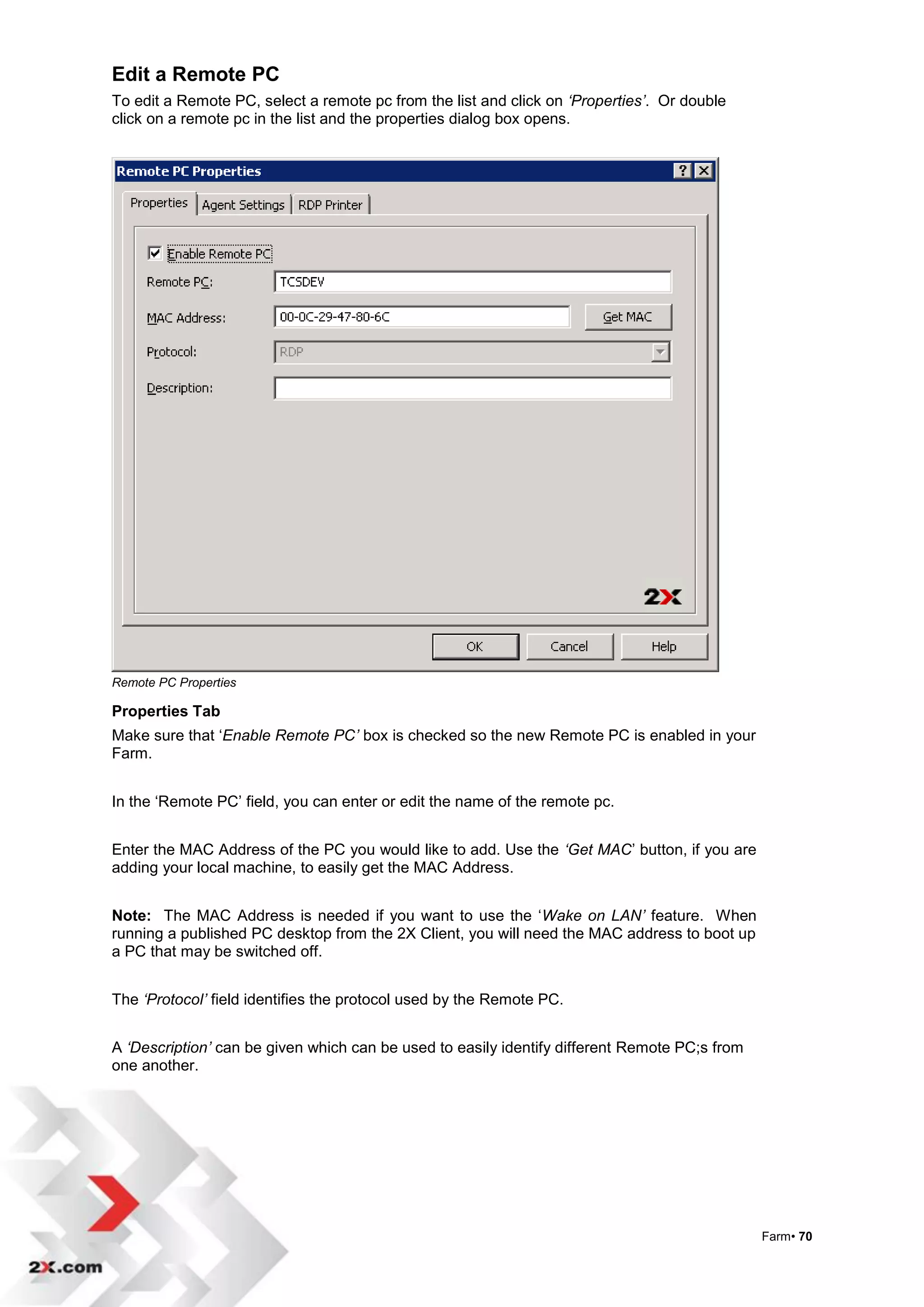Edit a Remote PC
To edit a Remote PC, select a remote pc from the list and click on ‘Properties’. Or double
click on a remote pc in the list and the properties dialog box opens.




Remote PC Properties

Properties Tab
Make sure that „Enable Remote PC’ box is checked so the new Remote PC is enabled in your
Farm.


In the „Remote PC‟ field, you can enter or edit the name of the remote pc.


Enter the MAC Address of the PC you would like to add. Use the ‘Get MAC‟ button, if you are
adding your local machine, to easily get the MAC Address.


Note: The MAC Address is needed if you want to use the „Wake on LAN’ feature. When
running a published PC desktop from the 2X Client, you will need the MAC address to boot up
a PC that may be switched off.


The ‘Protocol’ field identifies the protocol used by the Remote PC.


A ‘Description’ can be given which can be used to easily identify different Remote PC;s from
one another.




                                                                                               Farm• 70
 