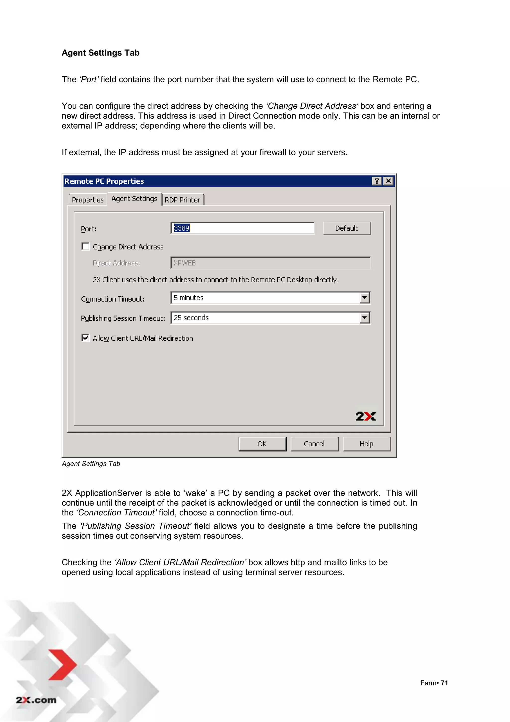 Agent Settings Tab


The ‘Port’ field contains the port number that the system will use to connect to the Remote PC.


You can configure the direct address by checking the ‘Change Direct Address’ box and entering a
new direct address. This address is used in Direct Connection mode only. This can be an internal or
external IP address; depending where the clients will be.


If external, the IP address must be assigned at your firewall to your servers.




Agent Settings Tab



2X ApplicationServer is able to „wake‟ a PC by sending a packet over the network. This will
continue until the receipt of the packet is acknowledged or until the connection is timed out. In
the ‘Connection Timeout’ field, choose a connection time-out.
The ‘Publishing Session Timeout’ field allows you to designate a time before the publishing
session times out conserving system resources.


Checking the ‘Allow Client URL/Mail Redirection’ box allows http and mailto links to be
opened using local applications instead of using terminal server resources.




                                                                                                    Farm• 71
 