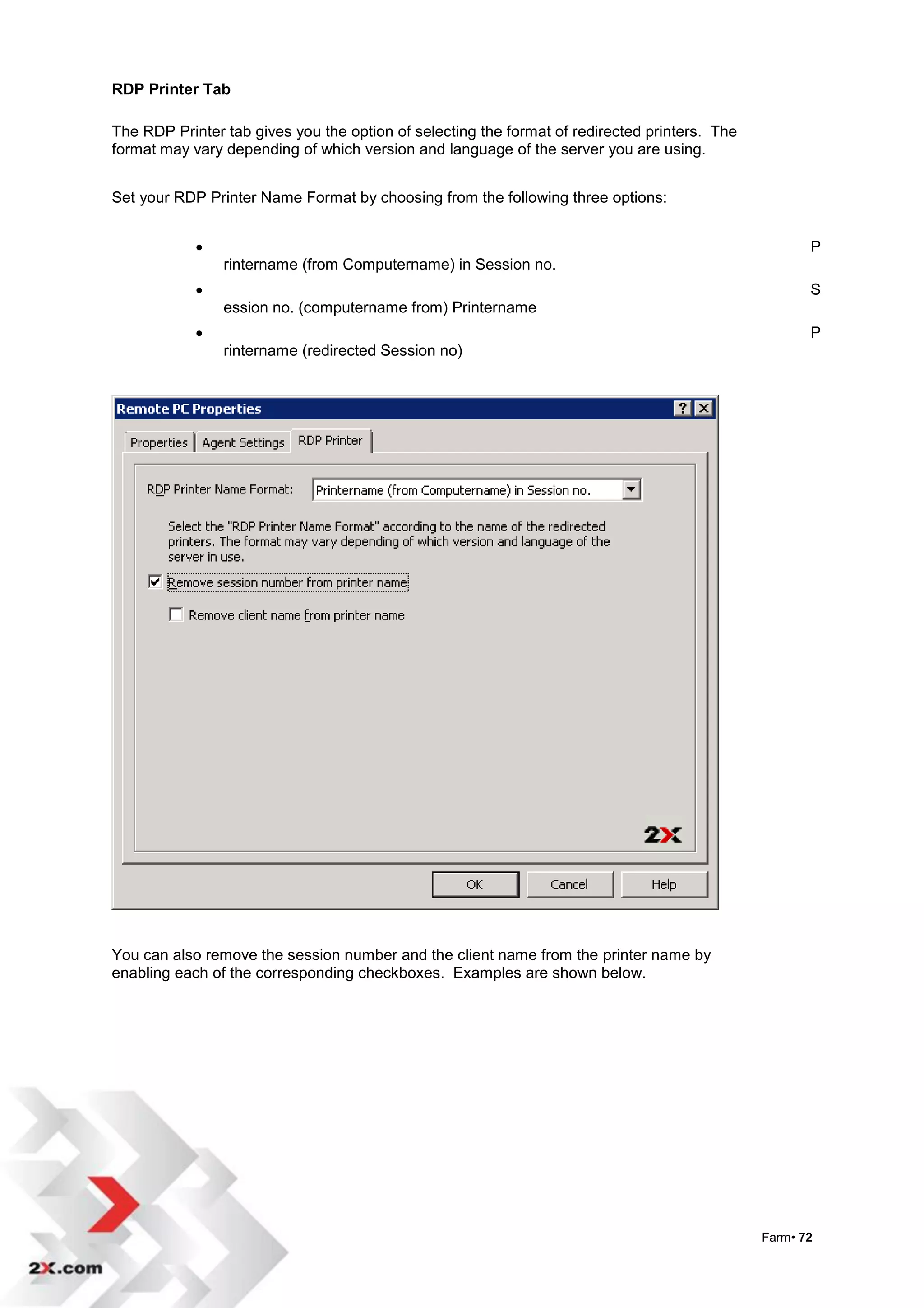 RDP Printer Tab

The RDP Printer tab gives you the option of selecting the format of redirected printers. The
format may vary depending of which version and language of the server you are using.


Set your RDP Printer Name Format by choosing from the following three options:


                                                                                                     P
                rintername (from Computername) in Session no.
                                                                                                     S
                ession no. (computername from) Printername
                                                                                                     P
                rintername (redirected Session no)




You can also remove the session number and the client name from the printer name by
enabling each of the corresponding checkboxes. Examples are shown below.




                                                                                               Farm• 72
 